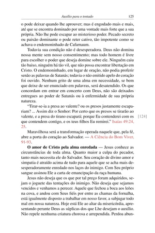 Auxílio para o tentado                 125

o pode deixar quando lhe aprouver; mas é engodado mais e mais,
até que se encontra dominado por uma vontade mais forte que a sua
própria. Não lhe pode escapar ao misterioso poder. Pecado secreto
ou paixão dominante o pode reter cativo, tão impotente como se
achava o endemoninhado de Cafarnaum.
    Todavia sua condição não é desesperadora. Deus não domina
nossa mente sem nosso consentimento; mas todo homem é livre
para escolher o poder que deseja domine sobre ele. Ninguém caiu
tão baixo, ninguém há tão vil, que não possa encontrar libertação em
Cristo. O endemoninhado, em lugar de oração, não podia proferir
senão as palavras de Satanás; todavia o não emitido apelo do coração
foi ouvido. Nenhum grito de uma alma em necessidade, se bem
que deixe de ser enunciado em palavras, será desatendido. Os que
concordam em entrar em concerto com Deus, não são deixados
entregues ao poder de Satanás ou à enfermidade de sua própria
natureza.
    “Tirar-se-ia a presa ao valente? ou os presos justamente escapa-
riam? ... Assim diz o Senhor: Por certo que os presos se tirarão ao
valente, e a presa do tirano escapará; porque Eu contenderei com os [124]
que contendem contigo, e os teus ﬁlhos Eu remirei.” Isaías 49:24,
25.
    Maravilhosa será a transformação operada naquele que, pela fé,
abre a porta do coração ao Salvador. — A Ciência do Bom Viver,
91-93.
    O amor de Cristo pela alma enredada — Jesus conhece as
circunstâncias de toda alma. Quanto maior a culpa do pecador,
tanto mais necessita ele do Salvador. Seu coração de divino amor e
simpatia é atraído acima de tudo para aquele que se acha mais de-
sesperadoramente enredado nos laços do inimigo. Com Seu próprio
sangue assinou Ele a carta de emancipação da raça humana.
    Jesus não deseja que os que por tal preço foram adquiridos, se-
jam o joguete das tentações do inimigo. Não deseja que sejamos
vencidos e venhamos a perecer. Aquele que fechou a boca aos leões
na cova, e andou com Seus ﬁéis por entre as chamas da fornalha,
está igualmente disposto a trabalhar em nosso favor, a subjugar todo
mal em nossa natureza. Hoje está Ele ao altar da misericórdia, apre-
sentando perante Deus as súplicas dos que Lhe desejam o auxílio.
Não repele nenhuma criatura chorosa e arrependida. Perdoa abun-
 