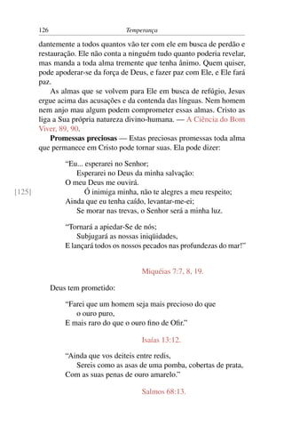 126                          Temperança

        dantemente a todos quantos vão ter com ele em busca de perdão e
        restauração. Ele não conta a ninguém tudo quanto poderia revelar,
        mas manda a toda alma tremente que tenha ânimo. Quem quiser,
        pode apoderar-se da força de Deus, e fazer paz com Ele, e Ele fará
        paz.
            As almas que se volvem para Ele em busca de refúgio, Jesus
        ergue acima das acusações e da contenda das línguas. Nem homem
        nem anjo mau algum podem comprometer essas almas. Cristo as
        liga a Sua própria natureza divino-humana. — A Ciência do Bom
        Viver, 89, 90.
            Promessas preciosas — Estas preciosas promessas toda alma
        que permanece em Cristo pode tornar suas. Ela pode dizer:

                  “Eu... esperarei no Senhor;
                     Esperarei no Deus da minha salvação:
                  O meu Deus me ouvirá.
[125]                    Ó inimiga minha, não te alegres a meu respeito;
                  Ainda que eu tenha caído, levantar-me-ei;
                     Se morar nas trevas, o Senhor será a minha luz.

                  “Tornará a apiedar-Se de nós;
                      Subjugará as nossas iniqüidades,
                  E lançará todos os nossos pecados nas profundezas do mar!”


                                          Miquéias 7:7, 8, 19.

              Deus tem prometido:

                  “Farei que um homem seja mais precioso do que
                     o ouro puro,
                  E mais raro do que o ouro ﬁno de Oﬁr.”

                                          Isaías 13:12.

                  “Ainda que vos deiteis entre redis,
                     Sereis como as asas de uma pomba, cobertas de prata,
                  Com as suas penas de ouro amarelo.”

                                          Salmos 68:13.
 