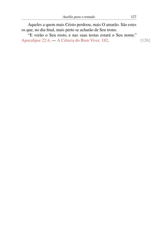Auxílio para o tentado               127

    Aqueles a quem mais Cristo perdoou, mais O amarão. São estes
os que, no dia ﬁnal, mais perto se acharão de Seu trono.
    “E verão o Seu rosto, e nas suas testas estará o Seu nome.”
Apocalipse 22:4. — A Ciência do Bom Viver, 182.                  [126]
 