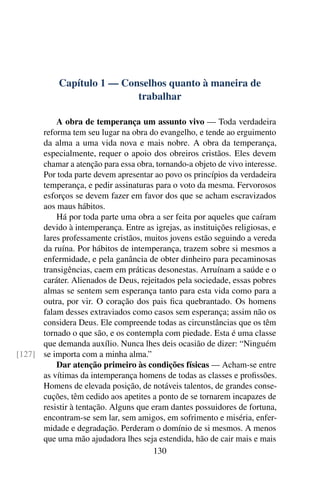 Capítulo 1 — Conselhos quanto à maneira de
                            trabalhar

          A obra de temperança um assunto vivo — Toda verdadeira
      reforma tem seu lugar na obra do evangelho, e tende ao erguimento
      da alma a uma vida nova e mais nobre. A obra da temperança,
      especialmente, requer o apoio dos obreiros cristãos. Eles devem
      chamar a atenção para essa obra, tornando-a objeto de vivo interesse.
      Por toda parte devem apresentar ao povo os princípios da verdadeira
      temperança, e pedir assinaturas para o voto da mesma. Fervorosos
      esforços se devem fazer em favor dos que se acham escravizados
      aos maus hábitos.
          Há por toda parte uma obra a ser feita por aqueles que caíram
      devido à intemperança. Entre as igrejas, as instituições religiosas, e
      lares professamente cristãos, muitos jovens estão seguindo a vereda
      da ruína. Por hábitos de intemperança, trazem sobre si mesmos a
      enfermidade, e pela ganância de obter dinheiro para pecaminosas
      transigências, caem em práticas desonestas. Arruínam a saúde e o
      caráter. Alienados de Deus, rejeitados pela sociedade, essas pobres
      almas se sentem sem esperança tanto para esta vida como para a
      outra, por vir. O coração dos pais ﬁca quebrantado. Os homens
      falam desses extraviados como casos sem esperança; assim não os
      considera Deus. Ele compreende todas as circunstâncias que os têm
      tornado o que são, e os contempla com piedade. Esta é uma classe
      que demanda auxílio. Nunca lhes deis ocasião de dizer: “Ninguém
[127] se importa com a minha alma.”
          Dar atenção primeiro às condições físicas — Acham-se entre
      as vítimas da intemperança homens de todas as classes e proﬁssões.
      Homens de elevada posição, de notáveis talentos, de grandes conse-
      cuções, têm cedido aos apetites a ponto de se tornarem incapazes de
      resistir à tentação. Alguns que eram dantes possuidores de fortuna,
      encontram-se sem lar, sem amigos, em sofrimento e miséria, enfer-
      midade e degradação. Perderam o domínio de si mesmos. A menos
      que uma mão ajudadora lhes seja estendida, hão de cair mais e mais
                                       130
 