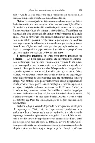 Conselhos quanto à maneira de trabalhar     131

baixo. Aliada a essa condescendência consigo mesmo se acha, não
somente um pecado moral, mas uma doença física.
    Muitas vezes, ao ajudar os intemperantes, devemos, como Cristo
fazia tão freqüentemente, atender primeiro a suas condições físicas.
Necessitam alimento e bebida saudáveis, não estimulantes, roupas
limpas, oportunidades de manter o asseio físico. Necessitam ser
rodeados de uma atmosfera de salutar e enobrecedora inﬂuência
cristã. Deve-se prover em toda cidade um lugar em que os escravos
dos maus hábitos possam receber auxílio para quebrar as cadeias
que os prendem. A bebida forte é considerada por muitos o único
consolo na aﬂição; mas não será preciso que seja assim, se, em
lugar de desempenhar o papel do sacerdote e do levita, os professos
cristãos seguirem o exemplo do bom samaritano.
    É necessário paciência no trato com ébrios possessos de
demônio — Ao lidar com as vítimas da intemperança, cumpre-
nos lembrar que não estamos tratando com pessoas de são juízo,
mas com aqueles que, de momento, se acham sob o poder de um
demônio. Sede pacientes e brandos. Não penseis na desagradável,
repulsiva aparência, mas na preciosa vida para cuja redenção Cristo
morreu. Ao despertar o ébrio para o sentimento de sua degradação,
fazei quanto estiver ao vosso alcance para lhe mostrar que sois seu
amigo. Não proﬁrais uma palavra de censura ou de repugnância. É
muito provável que a pobre alma se maldiga a si mesma. Ajudai-a a
se erguer. Dirigi-lhe palavras que alentem a fé. Procurai fortalecer
todo bom traço em seu caráter. Ensinai-lhe a maneira de galgar
um nível mais elevado. Mostrai-lhe que é possível viver de modo [128]
a granjear o respeito de seus semelhantes. Ajudai-o a ver o valor
dos talentos que Deus lhe tem dado, mas que ele tem negligenciado
desenvolver.
    Embora se haja a vontade depravado e enfraquecido, existe para
ele esperança em Cristo. Este lhe despertará no coração mais ele-
vados impulsos e desejos mais santos. Animai-o a apoderar-se da
esperança que se lhe apresenta no evangelho. Abri a Bíblia ao ten-
tado e lutador, lendo-lhe repetidamente as promessas de Deus. Estas
promessas serão para ele como as folhas da árvore da vida. Conti-
nuai pacientemente em vossos esforços, até que, com reconhecida
alegria, a trêmula mão se apegue à esperança da redenção em Cristo.
 