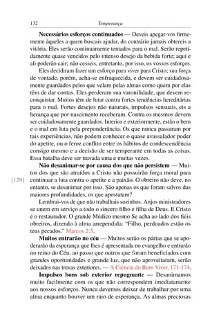 132                          Temperança

           Necessários esforços continuados — Deveis apegar-vos ﬁrme-
      mente àqueles a quem buscais ajudar, do contrário jamais obtereis a
      vitória. Eles serão continuamente tentados para o mal. Serão repeti-
      damente quase vencidos pelo intenso desejo da bebida forte; aqui e
      ali poderão cair; não cesseis, entretanto, por isso, os vossos esforços.
           Eles decidiram fazer um esforço para viver para Cristo; sua força
      de vontade, porém, acha-se enfraquecida, e devem ser cuidadosa-
      mente guardados pelos que velam pelas almas como quem por elas
      têm de dar contas. Eles perderam sua varonilidade, que devem re-
      conquistar. Muitos têm de lutar contra fortes tendências hereditárias
      para o mal. Fortes desejos não naturais, impulsos sensuais, eis a
      herança que por nascimento receberam. Contra os mesmos devem
      ser cuidadosamente guardados. Interior e exteriormente, estão o bem
      e o mal em luta pela preponderância. Os que nunca passaram por
      tais experiências, não podem conhecer o quase avassalador poder
      do apetite, ou o feroz conﬂito entre os hábitos de condescendência
      consigo mesmo e a decisão de ser temperante em todas as coisas.
      Essa batalha deve ser travada uma e muitas vezes.
           Não desanimar-se por causa dos que não persistem — Mui-
      tos dos que são atraídos a Cristo não possuirão força moral para
[129] continuar a luta contra o apetite e a paixão. O obreiro não deve, no
      entanto, se desanimar por isso. São apenas os que foram salvos das
      maiores profundidades, os que apostatam?
           Lembrai-vos de que não trabalhais sozinhos. Anjos ministradores
      se unem em serviço a todo o sincero ﬁlho e ﬁlha de Deus. E Cristo
      é o restaurador. O grande Médico mesmo Se acha ao lado dos ﬁéis
      obreiros, dizendo à alma arrependida: “Filho, perdoados estão os
      teus pecados.” Marcos 2:5.
           Muitos entrarão no céu — Muitos serão os párias que se apo-
      derarão da esperança que lhes é apresentada no evangelho e entrarão
      no reino do Céu, ao passo que outros que foram beneﬁciados com
      grandes oportunidades e grande luz, que não aproveitaram, serão
      deixados nas trevas exteriores. — A Ciência do Bom Viver, 171-174.
           Impulsos bons sob exterior repugnante — Desanimamos
      muito facilmente com os que não correspondem imediatamente
      aos nossos esforços. Nunca devemos deixar de trabalhar por uma
      alma enquanto houver um raio de esperança. As almas preciosas
 