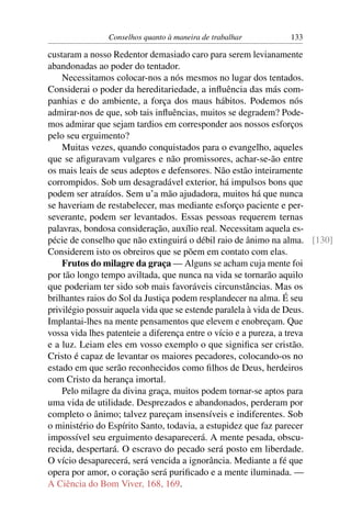 Conselhos quanto à maneira de trabalhar        133

custaram a nosso Redentor demasiado caro para serem levianamente
abandonadas ao poder do tentador.
    Necessitamos colocar-nos a nós mesmos no lugar dos tentados.
Considerai o poder da hereditariedade, a inﬂuência das más com-
panhias e do ambiente, a força dos maus hábitos. Podemos nós
admirar-nos de que, sob tais inﬂuências, muitos se degradem? Pode-
mos admirar que sejam tardios em corresponder aos nossos esforços
pelo seu erguimento?
    Muitas vezes, quando conquistados para o evangelho, aqueles
que se aﬁguravam vulgares e não promissores, achar-se-ão entre
os mais leais de seus adeptos e defensores. Não estão inteiramente
corrompidos. Sob um desagradável exterior, há impulsos bons que
podem ser atraídos. Sem u’a mão ajudadora, muitos há que nunca
se haveriam de restabelecer, mas mediante esforço paciente e per-
severante, podem ser levantados. Essas pessoas requerem ternas
palavras, bondosa consideração, auxílio real. Necessitam aquela es-
pécie de conselho que não extinguirá o débil raio de ânimo na alma. [130]
Considerem isto os obreiros que se põem em contato com elas.
    Frutos do milagre da graça — Alguns se acham cuja mente foi
por tão longo tempo aviltada, que nunca na vida se tornarão aquilo
que poderiam ter sido sob mais favoráveis circunstâncias. Mas os
brilhantes raios do Sol da Justiça podem resplandecer na alma. É seu
privilégio possuir aquela vida que se estende paralela à vida de Deus.
Implantai-lhes na mente pensamentos que elevem e enobreçam. Que
vossa vida lhes patenteie a diferença entre o vício e a pureza, a treva
e a luz. Leiam eles em vosso exemplo o que signiﬁca ser cristão.
Cristo é capaz de levantar os maiores pecadores, colocando-os no
estado em que serão reconhecidos como ﬁlhos de Deus, herdeiros
com Cristo da herança imortal.
    Pelo milagre da divina graça, muitos podem tornar-se aptos para
uma vida de utilidade. Desprezados e abandonados, perderam por
completo o ânimo; talvez pareçam insensíveis e indiferentes. Sob
o ministério do Espírito Santo, todavia, a estupidez que faz parecer
impossível seu erguimento desaparecerá. A mente pesada, obscu-
recida, despertará. O escravo do pecado será posto em liberdade.
O vício desaparecerá, será vencida a ignorância. Mediante a fé que
opera por amor, o coração será puriﬁcado e a mente iluminada. —
A Ciência do Bom Viver, 168, 169.
 