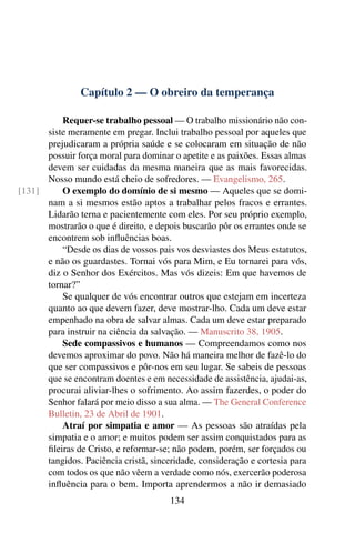 Capítulo 2 — O obreiro da temperança

          Requer-se trabalho pessoal — O trabalho missionário não con-
      siste meramente em pregar. Inclui trabalho pessoal por aqueles que
      prejudicaram a própria saúde e se colocaram em situação de não
      possuir força moral para dominar o apetite e as paixões. Essas almas
      devem ser cuidadas da mesma maneira que as mais favorecidas.
      Nosso mundo está cheio de sofredores. — Evangelismo, 265.
[131]     O exemplo do domínio de si mesmo — Aqueles que se domi-
      nam a si mesmos estão aptos a trabalhar pelos fracos e errantes.
      Lidarão terna e pacientemente com eles. Por seu próprio exemplo,
      mostrarão o que é direito, e depois buscarão pôr os errantes onde se
      encontrem sob inﬂuências boas.
          “Desde os dias de vossos pais vos desviastes dos Meus estatutos,
      e não os guardastes. Tornai vós para Mim, e Eu tornarei para vós,
      diz o Senhor dos Exércitos. Mas vós dizeis: Em que havemos de
      tornar?”
          Se qualquer de vós encontrar outros que estejam em incerteza
      quanto ao que devem fazer, deve mostrar-lho. Cada um deve estar
      empenhado na obra de salvar almas. Cada um deve estar preparado
      para instruir na ciência da salvação. — Manuscrito 38, 1905.
          Sede compassivos e humanos — Compreendamos como nos
      devemos aproximar do povo. Não há maneira melhor de fazê-lo do
      que ser compassivos e pôr-nos em seu lugar. Se sabeis de pessoas
      que se encontram doentes e em necessidade de assistência, ajudai-as,
      procurai aliviar-lhes o sofrimento. Ao assim fazerdes, o poder do
      Senhor falará por meio disso a sua alma. — The General Conference
      Bulletin, 23 de Abril de 1901.
          Atraí por simpatia e amor — As pessoas são atraídas pela
      simpatia e o amor; e muitos podem ser assim conquistados para as
      ﬁleiras de Cristo, e reformar-se; não podem, porém, ser forçados ou
      tangidos. Paciência cristã, sinceridade, consideração e cortesia para
      com todos os que não vêem a verdade como nós, exercerão poderosa
      inﬂuência para o bem. Importa aprendermos a não ir demasiado
                                       134
 