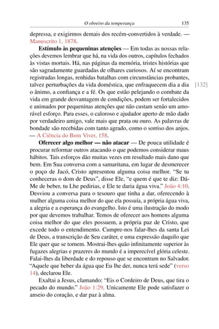 O obreiro da temperança               135

depressa, e exigirmos demais dos recém-convertidos à verdade. —
Manuscrito 1, 1878.
    Estímulo às pequeninas atenções — Em todas as nossas rela-
ções devemos lembrar que há, na vida dos outros, capítulos fechados
às vistas mortais. Há, nas páginas da memória, tristes histórias que
são sagradamente guardadas de olhares curiosos. Aí se encontram
registradas longas, renhidas batalhas com circunstâncias probantes,
talvez perturbações da vida doméstica, que enfraquecem dia a dia [132]
o ânimo, a conﬁança e a fé. Os que estão pelejando o combate da
vida em grande desvantagem de condições, podem ser fortalecidos
e animados por pequeninas atenções que não custam senão um amo-
rável esforço. Para esses, o caloroso e ajudador aperto de mão dado
por verdadeiro amigo, vale mais que prata ou ouro. As palavras de
bondade são recebidas com tanto agrado, como o sorriso dos anjos.
— A Ciência do Bom Viver, 158.
    Oferecer algo melhor — não atacar — De pouca utilidade é
procurar reformar outros atacando o que podemos considerar maus
hábitos. Tais esforços dão muitas vezes em resultado mais dano que
bem. Em Sua conversa com a samaritana, em lugar de desmerecer
o poço de Jacó, Cristo apresentou alguma coisa melhor. “Se tu
conheceras o dom de Deus”, disse Ele, “e quem é que te diz: Dá-
Me de beber, tu Lhe pedirias, e Ele te daria água viva.” João 4:10.
Desviou a conversa para o tesouro que tinha a dar, oferecendo à
mulher alguma coisa melhor do que ela possuía, a própria água viva,
a alegria e a esperança do evangelho. Isto é uma ilustração do modo
por que devemos trabalhar. Temos de oferecer aos homens alguma
coisa melhor do que eles possuem, a própria paz de Cristo, que
excede todo o entendimento. Cumpre-nos falar-lhes da santa Lei
de Deus, a transcrição de Seu caráter, e uma expressão daquilo que
Ele quer que se tornem. Mostrai-lhes quão inﬁnitamente superior às
fugazes alegrias e prazeres do mundo é a imperecível glória celeste.
Falai-lhes da liberdade e do repouso que se encontram no Salvador.
“Aquele que beber da água que Eu lhe der, nunca terá sede” (verso
14), declarou Ele.
    Exaltai a Jesus, clamando: “Eis o Cordeiro de Deus, que tira o
pecado do mundo.” João 1:29. Unicamente Ele pode satisfazer o
anseio do coração, e dar paz à alma.
 