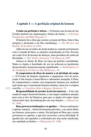 Capítulo 1 — A perfeição original do homem

         Criado em perfeição e beleza — O homem saiu da mão de seu
     Criador perfeito em organização e beleza de forma. — Christian
     Temperance and Bible Hygiene, 7.
         O homem foi a obra que coroou a criação de Deus, feito à Sua
     imagem, e destinado a ser Sua semelhança. — The Review and
     Herald, 18 de Junho de 1895.
         Adão era um ser nobre, de mente poderosa, vontade em harmonia
     com a vontade de Deus, as afeições centralizadas no Céu. Possuía
     um corpo livre de herança de doenças, alma portadora do cunho da
     Divindade. — The Youth’s Instructor, 5 de Março de 1903.
         Achava-se diante de Deus na força da perfeita varonilidade.
     Todos os órgãos e faculdades de seu ser achavam-se igualmente
     desenvolvidos, harmoniosamente equilibrados. — Redemption; or
     the Temptation of Christ in The Wilderness, 30.
         O compromisso de Deus de manter a sã atividade do corpo
     — O Criador do homem organizou a maquinaria viva de nosso
     corpo. Cada função é maravilhosa e sabiamente arranjada. E Deus
     Se comprometeu a manter esta maquinaria humana em saudável
     ação desde que o instrumento humano obedeça a Suas leis e coopere
[12] com Ele. — Conselhos Sobre o Regime Alimentar, 17.
         Responsabilidade de atender às leis da natureza — Uma vida
     saudável requer desenvolvimento, e este requer cuidadosa atenção
     para com as leis da Natureza, para que os órgãos do corpo sejam
     conservados sãos, desembaraçados em suas funções. — Manuscrito
     47, 1896.
         Deus proveu as inclinações e os apetites — Nossas inclinações
     e apetites naturais... foram divinamente providos, e ao serem dados
     aos homens, eram puros e santos. Era desígnio de Deus que a razão
     governasse os apetites, e que eles servissem a nossa felicidade. E
     quando eles são regulados e controlados por uma razão santiﬁcada,
     são santidade ao Senhor. — Manuscrito 47, 1896.

                                     10
 