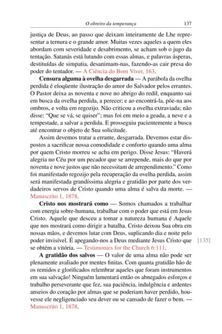 O obreiro da temperança               137

justiça de Deus, ao passo que deixam inteiramente de Lhe repre-
sentar a ternura e o grande amor. Muitas vezes aqueles a quem eles
abordam com severidade e desabrimento, se acham sob o jugo da
tentação. Satanás está lutando com essas almas, e palavras ásperas,
destituídas de simpatia, desanimam-nas, fazendo-as cair presa do
poder do tentador. — A Ciência do Bom Viver, 163.
    Censura alguma à ovelha desgarrada — A parábola da ovelha
perdida é eloqüente ilustração do amor do Salvador pelos errantes.
O Pastor deixa as noventa e nove no abrigo do redil, enquanto sai
em busca da ovelha perdida, a perecer; e ao encontrá-la, põe-na aos
ombros, e volta em regozijo. Não criticou a ovelha extraviada; não
disse: “Que se vá, se quiser”; mas foi em meio a geada, a neve e a
tempestade, a salvar a perdida. E prosseguiu pacientemente a busca
até encontrar o objeto de Sua solicitude.
    Assim devemos tratar a errante, desgarrada. Devemos estar dis-
postos a sacriﬁcar nossa comodidade e conforto quando uma alma
por quem Cristo morreu se acha em perigo. Disse Jesus: “Haverá
alegria no Céu por um pecador que se arrepende, mais do que por
noventa e nove justos que não necessitam de arrependimento.” Como
foi manifestado regozijo pela recuperação da ovelha perdida, assim
será manifestada grandíssima alegria e gratidão por parte dos ver-
dadeiros servos de Cristo quando uma alma é salva da morte. —
Manuscrito 1, 1878.
    Cristo nos mostrará como — Somos chamados a trabalhar
com energia sobre-humana, trabalhar com o poder que está em Jesus
Cristo. Aquele que desceu a tomar a natureza humana é Aquele
que nos mostrará como dirigir a batalha. Cristo deixou Sua obra em
nossas mãos, e devemos lutar com Deus, suplicando dia e noite pelo
poder invisível. É apegando-nos a Deus mediante Jesus Cristo que [135]
se obtém a vitória. — Testimonies for the Church 6:111.
    A gratidão dos salvos — O valor de uma alma não pode ser
plenamente avaliado por mentes ﬁnitas. Com quanta gratidão hão de
os remidos e gloriﬁcados relembrar aqueles que foram instrumentos
em sua salvação! Ninguém lamentará então os abnegados esforços e
trabalho perseverante que fez, sua paciência, indulgência e ardentes
anseios do coração por almas que se poderiam haver perdido, hou-
vesse ele negligenciado seu dever ou se cansado de fazer o bem. —
Manuscrito 1, 1878.
 