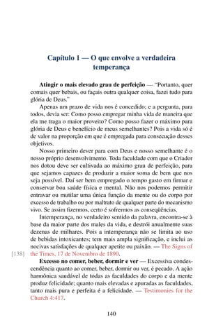 Capítulo 1 — O que envolve a verdadeira
                           temperança

          Atingir o mais elevado grau de perfeição — “Portanto, quer
      comais quer bebais, ou façais outra qualquer coisa, fazei tudo para
      glória de Deus.”
          Apenas um prazo de vida nos é concedido; e a pergunta, para
      todos, devia ser: Como posso empregar minha vida de maneira que
      ela me traga o maior proveito? Como posso fazer o máximo para
      glória de Deus e benefício de meus semelhantes? Pois a vida só é
      de valor na proporção em que é empregada para consecução desses
      objetivos.
          Nosso primeiro dever para com Deus e nosso semelhante é o
      nosso próprio desenvolvimento. Toda faculdade com que o Criador
      nos dotou deve ser cultivada ao máximo grau de perfeição, para
      que sejamos capazes de produzir a maior soma de bem que nos
      seja possível. Daí ser bem empregado o tempo gasto em ﬁrmar e
      conservar boa saúde física e mental. Não nos podemos permitir
      entravar ou mutilar uma única função da mente ou do corpo por
      excesso de trabalho ou por maltrato de qualquer parte do mecanismo
      vivo. Se assim ﬁzermos, certo é sofrermos as conseqüências.
          Intemperança, no verdadeiro sentido da palavra, encontra-se à
      base da maior parte dos males da vida, e destrói anualmente suas
      dezenas de milhares. Pois a intemperança não se limita ao uso
      de bebidas intoxicantes; tem mais ampla signiﬁcação, e inclui as
      nocivas satisfações de qualquer apetite ou paixão. — The Signs of
[138] the Times, 17 de Novembro de 1890.
          Excesso no comer, beber, dormir e ver — Excessiva condes-
      cendência quanto ao comer, beber, dormir ou ver, é pecado. A ação
      harmônica saudável de todas as faculdades do corpo e da mente
      produz felicidade; quanto mais elevadas e apuradas as faculdades,
      tanto mais pura e perfeita é a felicidade. — Testimonies for the
      Church 4:417.

                                      140
 