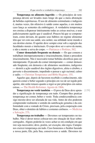 O que envolve a verdadeira temperança      141

    Temperança no alimento ingerido — Os princípios de tem-
perança devem ser levados mais longe do que a mera abstenção
de bebidas espirituosas. O uso de alimento estimulante e indigesto
é, muitas vezes, tão ofensivo à saúde como aquelas, e em muitos
caso lança as sementes da embriaguez. A verdadeira temperança
nos ensina a dispensar inteiramente todas as coisas nocivas, e usar
judiciosamente aquilo que é saudável. Poucos há que se compene-
tram, como deviam, do quanto seus hábitos no regime alimentar
têm que ver com sua saúde, seu caráter, sua utilidade neste mundo e
seu destino eterno. O apetite deve sempre estar sob a sujeição das
faculdades morais e intelectuais. O corpo deve ser o servo da mente,
e não a mente a serva do corpo. — Patriarcas e Profetas, 562.
    Comer demasiado frequente ou demais — Os que comem e
trabalham intemperantemente e irracionalmente, falam e procedem
irracionalmente. Não é necessário tomar bebidas alcoólicas para ser
intemperante. O pecado do comer intemperante — comer demasi-
ado freqüente, em demasia e de alimentos suculentos, indigestos
— destrói a ação saudável dos órgãos digestivos, afeta o cérebro, e
perverte o discernimento, impedindo o pensar e agir racional, calmo
e sadio. — Christian Temperance and Bible Hygiene, 155.
    Aqueles que, depois de haverem recebido o conhecimento, não
querem comer e beber segundo o princípio em vez de ser regido pelo
apetite, não serão tenazes quanto a reger-se por princípios em outras
coisas. — The Health Reformer, Agosto de 1866.
    Temperança no vestir também — O povo de Deus deve apren- [139]
der a signiﬁcação de temperança em tudo. Cumpre-lhes praticar
temperança no comer, beber e vestir. Toda condescendência con-
sigo mesmo deve ser afastada de sua vida. Antes de eles poderem
compreender realmente o sentido da santiﬁcação genuína e da con-
formidade com a vontade de Cristo, precisam, pela cooperação com
Deus, obter o domínio de hábitos e costumes errôneos. — Medicina
e Salvação, 275.
    Temperança no trabalho — Devemos ser temperantes no tra-
balho. Não é dever nosso colocar-nos em situação de ﬁcar sobre-
carregados. Alguns poderão às vezes achar-se em condição em que
isto seja necessário; deve, porém, ser exceção, não regra. Cumpre-
nos exercer temperança em tudo. Caso honremos o Senhor fazendo
a nossa parte, Ele, pela Sua, conserva-nos a saúde. Devemos ter
 