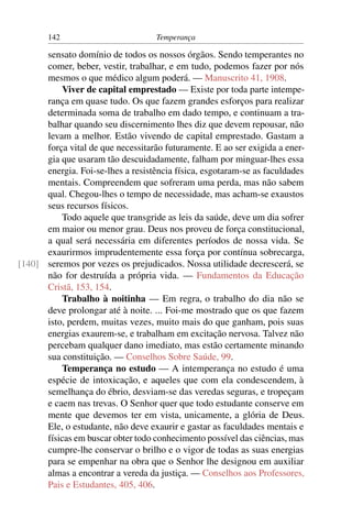 142                          Temperança

      sensato domínio de todos os nossos órgãos. Sendo temperantes no
      comer, beber, vestir, trabalhar, e em tudo, podemos fazer por nós
      mesmos o que médico algum poderá. — Manuscrito 41, 1908.
          Viver de capital emprestado — Existe por toda parte intempe-
      rança em quase tudo. Os que fazem grandes esforços para realizar
      determinada soma de trabalho em dado tempo, e continuam a tra-
      balhar quando seu discernimento lhes diz que devem repousar, não
      levam a melhor. Estão vivendo de capital emprestado. Gastam a
      força vital de que necessitarão futuramente. E ao ser exigida a ener-
      gia que usaram tão descuidadamente, falham por minguar-lhes essa
      energia. Foi-se-lhes a resistência física, esgotaram-se as faculdades
      mentais. Compreendem que sofreram uma perda, mas não sabem
      qual. Chegou-lhes o tempo de necessidade, mas acham-se exaustos
      seus recursos físicos.
          Todo aquele que transgride as leis da saúde, deve um dia sofrer
      em maior ou menor grau. Deus nos proveu de força constitucional,
      a qual será necessária em diferentes períodos de nossa vida. Se
      exaurirmos imprudentemente essa força por contínua sobrecarga,
[140] seremos por vezes os prejudicados. Nossa utilidade decrescerá, se
      não for destruída a própria vida. — Fundamentos da Educação
      Cristã, 153, 154.
          Trabalho à noitinha — Em regra, o trabalho do dia não se
      deve prolongar até à noite. ... Foi-me mostrado que os que fazem
      isto, perdem, muitas vezes, muito mais do que ganham, pois suas
      energias exaurem-se, e trabalham em excitação nervosa. Talvez não
      percebam qualquer dano imediato, mas estão certamente minando
      sua constituição. — Conselhos Sobre Saúde, 99.
          Temperança no estudo — A intemperança no estudo é uma
      espécie de intoxicação, e aqueles que com ela condescendem, à
      semelhança do ébrio, desviam-se das veredas seguras, e tropeçam
      e caem nas trevas. O Senhor quer que todo estudante conserve em
      mente que devemos ter em vista, unicamente, a glória de Deus.
      Ele, o estudante, não deve exaurir e gastar as faculdades mentais e
      físicas em buscar obter todo conhecimento possível das ciências, mas
      cumpre-lhe conservar o brilho e o vigor de todas as suas energias
      para se empenhar na obra que o Senhor lhe designou em auxiliar
      almas a encontrar a vereda da justiça. — Conselhos aos Professores,
      Pais e Estudantes, 405, 406.
 