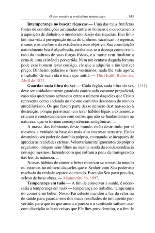 O que envolve a verdadeira temperança       143

    Intemperança no buscar riquezas — Uma das mais frutíferas
fontes de constituições arruinadas entre os homens é o devotamento
à aquisição de dinheiro, o imoderado desejo das riquezas. Eles limi-
tam sua vida à perseguição única do dinheiro, sacriﬁcam o repouso,
o sono, e os confortos da existência a esse objetivo. Sua constituição
naturalmente boa é alquebrada, estabelece-se a doença como resul-
tado do maltrato de suas forças físicas, e a morte vem ﬁnalizar a
cena de uma existência pervertida. Nem um centavo daquela fortuna
pode esse homem levar consigo, ele que a adquiriu a tão terrível
preço. Dinheiro, palácios e ricos vestuários, nada lhe vale agora;
o trabalho de sua vida é mais que inútil. — The Health Reformer,
Abril de 1877.
    Guardar cada ﬁbra do ser — Cada órgão, cada ﬁbra do ser, [141]
deve ser cuidadosamente guardada contra todo costume prejudicial,
caso não queiramos achar-nos entre o número daqueles que Cristo
representa como andando no mesmo caminho desonroso do mundo
antediluviano. Os que fazem parte desse número destinar-se-ão à
destruição, porque persistiram em levar hábitos legais a extremos, e
criaram e condescenderam com outros que não se fundamentam na
natureza, que se tornam concupiscências antagônicas. ...
    A massa dos habitantes deste mundo estão destruindo por si
mesmos a verdadeira base do mais alto interesse terrestre. Estão
destruindo seu poder de domínio próprio, e tornando-se incapazes de
apreciar as realidades eternas. Voluntariamente ignorantes do próprio
organismo, dirigem seus ﬁlhos na mesma senda da condescendência
consigo mesmos, fazendo com que sofram a pena da transgressão
das leis da natureza. ...
    Nossos hábitos de comer e beber mostram se somos do mundo
ou estamos no número daqueles que o Senhor com Seu poderoso
machado da verdade separou do mundo. Estes são Seu povo peculiar,
zeloso de boas obras. — Manuscrito 86, 1897.
    Temperança em tudo — A ﬁm de conservar a saúde, é neces-
sária a temperança em tudo — temperança no trabalho, temperança
no comer e no beber. Nosso Pai celeste mandou a luz da reforma
de saúde para guardar-nos dos maus resultados de um apetite per-
vertido, para que os que amam a pureza e a santidade saibam usar
com discrição as boas coisas que Ele lhes providenciou, e a ﬁm de
 