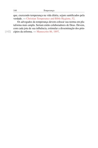 144                        Temperança

      que, exercendo temperança na vida diária, sejam santiﬁcados pela
      verdade. — Christian Temperance and Bible Hygiene, 52.
          Os advogados da temperança devem colocar sua norma em pla-
      taforma mais ampla. Seriam então colaboradores de Deus. Devem,
      com cada jota de sua inﬂuência, estimular a disseminação dos prin-
[142] cípios da reforma. — Manuscrito 86, 1897.
 