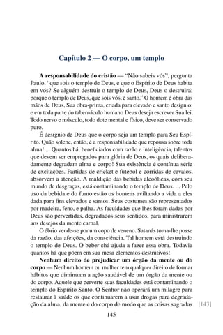 Capítulo 2 — O corpo, um templo

    A responsabilidade do cristão — “Não sabeis vós”, pergunta
Paulo, “que sois o templo de Deus, e que o Espírito de Deus habita
em vós? Se alguém destruir o templo de Deus, Deus o destruirá;
porque o templo de Deus, que sois vós, é santo.” O homem é obra das
mãos de Deus, Sua obra-prima, criada para elevado e santo desígnio;
e em toda parte do tabernáculo humano Deus deseja escrever Sua lei.
Todo nervo e músculo, todo dote mental e físico, deve ser conservado
puro.
    É desígnio de Deus que o corpo seja um templo para Seu Espí-
rito. Quão solene, então, é a responsabilidade que repousa sobre toda
alma! ... Quantos há, beneﬁciados com razão e inteligência, talentos
que devem ser empregados para glória de Deus, os quais delibera-
damente degradam alma e corpo! Sua existência é contínua série
de excitações. Partidas de cricket e futebol e corridas de cavalos,
absorvem a atenção. A maldição das bebidas alcoólicas, com seu
mundo de desgraças, está contaminando o templo de Deus. ... Pelo
uso da bebida e do fumo estão os homens aviltando a vida a eles
dada para ﬁns elevados e santos. Seus costumes são representados
por madeira, feno, e palha. As faculdades que lhes foram dadas por
Deus são pervertidas, degradados seus sentidos, para ministrarem
aos desejos da mente carnal.
    O ébrio vende-se por um copo de veneno. Satanás toma-lhe posse
da razão, das afeições, da consciência. Tal homem está destruindo
o templo de Deus. O beber chá ajuda a fazer essa obra. Todavia
quantos há que põem em sua mesa elementos destrutivos!
    Nenhum direito de prejudicar um órgão da mente ou do
corpo — Nenhum homem ou mulher tem qualquer direito de formar
hábitos que diminuam a ação saudável de um órgão da mente ou
do corpo. Aquele que perverte suas faculdades está contaminando o
templo do Espírito Santo. O Senhor não operará um milagre para
restaurar à saúde os que continuarem a usar drogas para degrada-
ção da alma, da mente e do corpo de modo que as coisas sagradas [143]
                             145
 