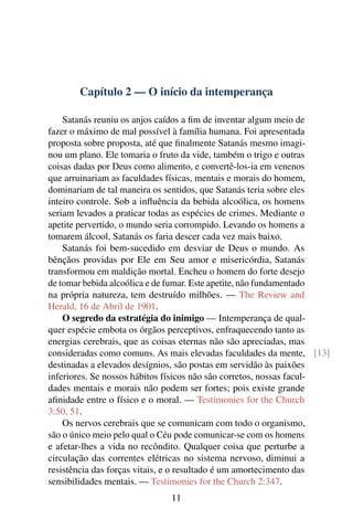 Capítulo 2 — O início da intemperança

    Satanás reuniu os anjos caídos a ﬁm de inventar algum meio de
fazer o máximo de mal possível à família humana. Foi apresentada
proposta sobre proposta, até que ﬁnalmente Satanás mesmo imagi-
nou um plano. Ele tomaria o fruto da vide, também o trigo e outras
coisas dadas por Deus como alimento, e convertê-los-ia em venenos
que arruinariam as faculdades físicas, mentais e morais do homem,
dominariam de tal maneira os sentidos, que Satanás teria sobre eles
inteiro controle. Sob a inﬂuência da bebida alcoólica, os homens
seriam levados a praticar todas as espécies de crimes. Mediante o
apetite pervertido, o mundo seria corrompido. Levando os homens a
tomarem álcool, Satanás os faria descer cada vez mais baixo.
    Satanás foi bem-sucedido em desviar de Deus o mundo. As
bênçãos providas por Ele em Seu amor e misericórdia, Satanás
transformou em maldição mortal. Encheu o homem do forte desejo
de tomar bebida alcoólica e de fumar. Este apetite, não fundamentado
na própria natureza, tem destruído milhões. — The Review and
Herald, 16 de Abril de 1901.
    O segredo da estratégia do inimigo — Intemperança de qual-
quer espécie embota os órgãos perceptivos, enfraquecendo tanto as
energias cerebrais, que as coisas eternas não são apreciadas, mas
consideradas como comuns. As mais elevadas faculdades da mente, [13]
destinadas a elevados desígnios, são postas em servidão às paixões
inferiores. Se nossos hábitos físicos não são corretos, nossas facul-
dades mentais e morais não podem ser fortes; pois existe grande
aﬁnidade entre o físico e o moral. — Testimonies for the Church
3:50, 51.
    Os nervos cerebrais que se comunicam com todo o organismo,
são o único meio pelo qual o Céu pode comunicar-se com os homens
e afetar-lhes a vida no recôndito. Qualquer coisa que perturbe a
circulação das correntes elétricas no sistema nervoso, diminui a
resistência das forças vitais, e o resultado é um amortecimento das
sensibilidades mentais. — Testimonies for the Church 2:347.
                              11
 