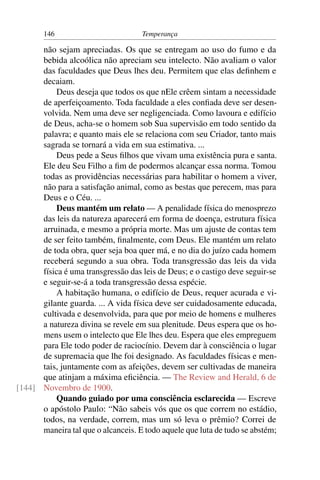 146                          Temperança

      não sejam apreciadas. Os que se entregam ao uso do fumo e da
      bebida alcoólica não apreciam seu intelecto. Não avaliam o valor
      das faculdades que Deus lhes deu. Permitem que elas deﬁnhem e
      decaiam.
          Deus deseja que todos os que nEle crêem sintam a necessidade
      de aperfeiçoamento. Toda faculdade a eles conﬁada deve ser desen-
      volvida. Nem uma deve ser negligenciada. Como lavoura e edifício
      de Deus, acha-se o homem sob Sua supervisão em todo sentido da
      palavra; e quanto mais ele se relaciona com seu Criador, tanto mais
      sagrada se tornará a vida em sua estimativa. ...
          Deus pede a Seus ﬁlhos que vivam uma existência pura e santa.
      Ele deu Seu Filho a ﬁm de podermos alcançar essa norma. Tomou
      todas as providências necessárias para habilitar o homem a viver,
      não para a satisfação animal, como as bestas que perecem, mas para
      Deus e o Céu. ...
          Deus mantém um relato — A penalidade física do menosprezo
      das leis da natureza aparecerá em forma de doença, estrutura física
      arruinada, e mesmo a própria morte. Mas um ajuste de contas tem
      de ser feito também, ﬁnalmente, com Deus. Ele mantém um relato
      de toda obra, quer seja boa quer má, e no dia do juízo cada homem
      receberá segundo a sua obra. Toda transgressão das leis da vida
      física é uma transgressão das leis de Deus; e o castigo deve seguir-se
      e seguir-se-á a toda transgressão dessa espécie.
          A habitação humana, o edifício de Deus, requer acurada e vi-
      gilante guarda. ... A vida física deve ser cuidadosamente educada,
      cultivada e desenvolvida, para que por meio de homens e mulheres
      a natureza divina se revele em sua plenitude. Deus espera que os ho-
      mens usem o intelecto que Ele lhes deu. Espera que eles empreguem
      para Ele todo poder de raciocínio. Devem dar à consciência o lugar
      de supremacia que lhe foi designado. As faculdades físicas e men-
      tais, juntamente com as afeições, devem ser cultivadas de maneira
      que atinjam a máxima eﬁciência. — The Review and Herald, 6 de
[144] Novembro de 1900.
          Quando guiado por uma consciência esclarecida — Escreve
      o apóstolo Paulo: “Não sabeis vós que os que correm no estádio,
      todos, na verdade, correm, mas um só leva o prêmio? Correi de
      maneira tal que o alcanceis. E todo aquele que luta de tudo se abstém;
 