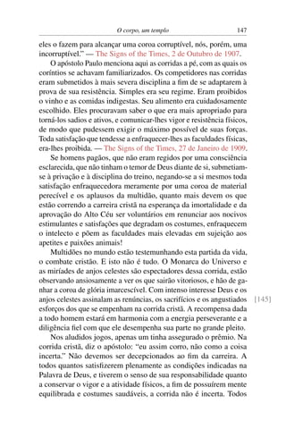 O corpo, um templo                     147

eles o fazem para alcançar uma coroa corruptível, nós, porém, uma
incorruptível.” — The Signs of the Times, 2 de Outubro de 1907.
    O apóstolo Paulo menciona aqui as corridas a pé, com as quais os
coríntios se achavam familiarizados. Os competidores nas corridas
eram submetidos à mais severa disciplina a ﬁm de se adaptarem à
prova de sua resistência. Simples era seu regime. Eram proibidos
o vinho e as comidas indigestas. Seu alimento era cuidadosamente
escolhido. Eles procuravam saber o que era mais apropriado para
torná-los sadios e ativos, e comunicar-lhes vigor e resistência físicos,
de modo que pudessem exigir o máximo possível de suas forças.
Toda satisfação que tendesse a enfraquecer-lhes as faculdades físicas,
era-lhes proibida. — The Signs of the Times, 27 de Janeiro de 1909.
    Se homens pagãos, que não eram regidos por uma consciência
esclarecida, que não tinham o temor de Deus diante de si, submetiam-
se à privação e à disciplina do treino, negando-se a si mesmos toda
satisfação enfraquecedora meramente por uma coroa de material
perecível e os aplausos da multidão, quanto mais devem os que
estão correndo a carreira cristã na esperança da imortalidade e da
aprovação do Alto Céu ser voluntários em renunciar aos nocivos
estimulantes e satisfações que degradam os costumes, enfraquecem
o intelecto e põem as faculdades mais elevadas em sujeição aos
apetites e paixões animais!
    Multidões no mundo estão testemunhando esta partida da vida,
o combate cristão. E isto não é tudo. O Monarca do Universo e
as miríades de anjos celestes são espectadores dessa corrida, estão
observando ansiosamente a ver os que sairão vitoriosos, e hão de ga-
nhar a coroa de glória imarcescível. Com intenso interesse Deus e os
anjos celestes assinalam as renúncias, os sacrifícios e os angustiados [145]
esforços dos que se empenham na corrida cristã. A recompensa dada
a todo homem estará em harmonia com a energia perseverante e a
diligência ﬁel com que ele desempenha sua parte no grande pleito.
    Nos aludidos jogos, apenas um tinha assegurado o prêmio. Na
corrida cristã, diz o apóstolo: “eu assim corro, não como a coisa
incerta.” Não devemos ser decepcionados ao ﬁm da carreira. A
todos quantos satisﬁzerem plenamente as condições indicadas na
Palavra de Deus, e tiverem o senso de sua responsabilidade quanto
a conservar o vigor e a atividade físicos, a ﬁm de possuírem mente
equilibrada e costumes saudáveis, a corrida não é incerta. Todos
 