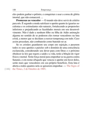 148                          Temperança

      eles podem ganhar o prêmio, e conquistar e usar a coroa de glória
      imortal, que não esmaecerá. ...
          Promessas ao vencedor — O mundo não deve servir de critério
      para nós. É segundo a moda satisfazer o apetite quanto às iguarias su-
      culentas e os estimulantes não naturais, fortalecendo as propensões
      inferiores e prejudicando as faculdades morais em seu desenvol-
      vimento. Não é dado a nenhum ﬁlho ou ﬁlha de Adão animação
      alguma no sentido de se poderem eles tornar vencedores na luta
      cristã, a menos que se decidam a exercer temperança em tudo. Caso
      assim procedam, não combaterão como batendo no ar.
          Se os cristãos guardarem seu corpo em sujeição, e puserem
      todos os seus apetites e paixões sob o domínio de uma consciência
      esclarecida, considerando seu dever para com Deus e o próximo
      obedecer às leis que regem a saúde e a vida, terão a bênção do vigor
      físico e mental. Terão força moral para empenhar-se na guerra contra
      Satanás; e em nome dAquele que venceu o apetite em favor deles,
      serão mais que vencedores em seu próprio benefício. Esta luta é
      aberta a todos quantos nela se quiserem empenhar. — The Signs of
[146] the Times, 2 de Outubro de 1907.
 