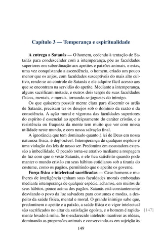 Capítulo 3 — Temperança e espiritualidade

    A entrega a Satanás — O homem, cedendo à tentação de Sa-
tanás para condescender com a intemperança, põe as faculdades
superiores em subordinação aos apetites e paixões animais, e estas,
uma vez conquistando a ascendência, o homem, criado um pouco
menor que os anjos, com faculdades susceptíveis do mais alto cul-
tivo, rende-se ao controle de Satanás e ele adquire fácil acesso aos
que se encontram na servidão do apetite. Mediante a intemperança,
alguns sacriﬁcam metade, e outros dois terços de suas faculdades
físicas, mentais, e morais, tornando-se joguetes do inimigo.
    Os que quiserem possuir mente clara para discernir os ardis
de Satanás, precisam ter os desejos sob o domínio da razão e da
consciência. A ação moral e vigorosa das faculdades superiores
do espírito é essencial ao aperfeiçoamento do caráter cristão, e a
resistência ou fraqueza da mente tem muito que ver com nossa
utilidade neste mundo, e com nossa salvação ﬁnal.
    A ignorância que tem dominado quanto à lei de Deus em nossa
natureza física, é deplorável. Intemperança de qualquer espécie é
uma violação das leis de nosso ser. Predomina em assustadora exten-
são a imbecilidade. O pecado torna-se atrativo mediante a roupagem
de luz com que o veste Satanás, e ele ﬁca satisfeito quando pode
manter o mundo cristão em seus hábitos cotidianos sob a tirania do
costume, como os pagãos, permitindo que o apetite os governe.
    Força física e intelectual sacriﬁcadas — Caso homens e mu-
lheres de inteligência tenham suas faculdades morais embotadas
mediante intemperança de qualquer espécie, achamse, em muitos de
seus hábitos, pouco acima dos pagãos. Satanás está constantemente
desviando o povo da luz salvadora para costumes e modas, a des-
peito da saúde física, mental e moral. O grande inimigo sabe que,
predominem o apetite e a paixão, a saúde física e o vigor intelectual
são sacriﬁcados no altar da satisfação egoísta, e o homem é rapida- [147]
mente levado à ruína. Se o esclarecido intelecto mantiver as rédeas,
dominando as propensões animais e conservando-as em sujeição às
                              149
 