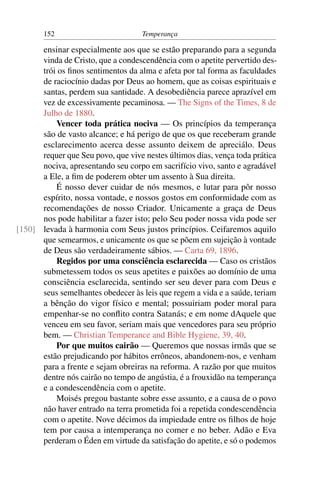 152                          Temperança

      ensinar especialmente aos que se estão preparando para a segunda
      vinda de Cristo, que a condescendência com o apetite pervertido des-
      trói os ﬁnos sentimentos da alma e afeta por tal forma as faculdades
      de raciocínio dadas por Deus ao homem, que as coisas espirituais e
      santas, perdem sua santidade. A desobediência parece aprazível em
      vez de excessivamente pecaminosa. — The Signs of the Times, 8 de
      Julho de 1880.
          Vencer toda prática nociva — Os princípios da temperança
      são de vasto alcance; e há perigo de que os que receberam grande
      esclarecimento acerca desse assunto deixem de apreciálo. Deus
      requer que Seu povo, que vive nestes últimos dias, vença toda prática
      nociva, apresentando seu corpo em sacrifício vivo, santo e agradável
      a Ele, a ﬁm de poderem obter um assento à Sua direita.
          É nosso dever cuidar de nós mesmos, e lutar para pôr nosso
      espírito, nossa vontade, e nossos gostos em conformidade com as
      recomendações de nosso Criador. Unicamente a graça de Deus
      nos pode habilitar a fazer isto; pelo Seu poder nossa vida pode ser
[150] levada à harmonia com Seus justos princípios. Ceifaremos aquilo
      que semearmos, e unicamente os que se põem em sujeição à vontade
      de Deus são verdadeiramente sábios. — Carta 69, 1896.
          Regidos por uma consciência esclarecida — Caso os cristãos
      submetessem todos os seus apetites e paixões ao domínio de uma
      consciência esclarecida, sentindo ser seu dever para com Deus e
      seus semelhantes obedecer às leis que regem a vida e a saúde, teriam
      a bênção do vigor físico e mental; possuiriam poder moral para
      empenhar-se no conﬂito contra Satanás; e em nome dAquele que
      venceu em seu favor, seriam mais que vencedores para seu próprio
      bem. — Christian Temperance and Bible Hygiene, 39, 40.
          Por que muitos cairão — Queremos que nossas irmãs que se
      estão prejudicando por hábitos errôneos, abandonem-nos, e venham
      para a frente e sejam obreiras na reforma. A razão por que muitos
      dentre nós cairão no tempo de angústia, é a frouxidão na temperança
      e a condescendência com o apetite.
          Moisés pregou bastante sobre esse assunto, e a causa de o povo
      não haver entrado na terra prometida foi a repetida condescendência
      com o apetite. Nove décimos da impiedade entre os ﬁlhos de hoje
      tem por causa a intemperança no comer e no beber. Adão e Eva
      perderam o Éden em virtude da satisfação do apetite, e só o podemos
 