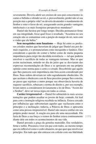 O exemplo de Daniel                   155

severamente. Deveria aderir aos ensinos de seus pais concernentes às
carnes e bebidas e ofender ao rei, e, provavelmente, perder não só sua
posição mas a própria vida? ou deveria desatender o mandamento do
Senhor e reter o favor do rei, assegurando assim grandes vantagens
intelectuais e as mais lisonjeiras perspectivas mundanas?
    Daniel não hesitou por longo tempo. Decidiu permanecer ﬁrme
em sua integridade, fosse qual fosse o resultado. “Assentou no seu
coração não se contaminar com a porção do manjar do rei, nem com
o vinho que ele bebia.”
    Sem mesquinhez nem fanatismo — Hoje há entre os profes-
sos cristãos muitos que haveriam de julgar que Daniel era por de-
mais esquisito, e o pronunciariam como mesquinho e fanático. Eles
consideram a questão do comer e beber como de muita pequena
importância para exigir tão decidida resistência — tal que poderia
envolver o sacrifício de todas as vantagens terrenas. Mas os que
assim raciocinam, notarão no dia do juízo que se desviaram das
expressas recomendações de Deus e se apoiaram em sua própria
opinião como norma para o certo e o errado. Descobrirão que aquilo
que lhes parecera sem importância não fora assim considerado por
Deus. Suas ordens deveriam ter sido sagradamente obedecidas. Os
que aceitam e obedecem a um de Seus preceitos porque lhes convém,
ao passo que rejeitam a outro porque sua observância haveria de
requerer sacrifício, rebaixam a norma do direito e, por seu exemplo,
levam outros a considerarem levianamente a lei de Deus. “Assim diz
o Senhor”, deve ser nossa regra em todas as coisas.
    Caráter irrepreensível — Daniel foi submetido às mais severas
tentações que podem assaltar os jovens de hoje; contudo, foi leal
para com a instrução religiosa recebida na infância. Estava cercado
por inﬂuências que subverteriam aqueles que vacilassem entre o
princípio e a inclinação; todavia, a Palavra de Deus o apresenta
como uma pessoa irrepreensível. Daniel não ousava conﬁar em seu
próprio poder moral. A oração era para ele uma necessidade. Ele
fazia de Deus a sua força e o temor do Senhor estava continuamente [153]
diante dele em todos os acontecimentos de sua vida.
    Daniel possuía a graça da genuína mansidão. Era verdadeiro,
ﬁrme e nobre. Procurava viver em paz com todos, ao mesmo tempo
que era inﬂexível como o cedro altaneiro, no que quer que envolvesse
princípio. Em tudo que não entrasse em colisão com sua ﬁdelidade
 