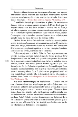 12                           Temperança

         Satanás está constantemente alerta, para submeter a raça humana
     inteiramente ao seu controle. Seu mais forte poder sobre o homem
     exerce-se através do apetite, e este procura ele estimular de todos os
     modos possíveis. — Conselhos Sobre o Regime Alimentar, 150.
         O ardil de Satanás para arruinar o plano de salvação —
     Satanás estivera em guerra com o governo de Deus, desde que co-
     meçara a rebelar-se. Seu êxito em tentar Adão e Eva no Éden, e
     introduzir o pecado no mundo tornara ousado esse arquiinimigo; e
     ele se jactanciara orgulhosamente aos anjos celestes de que, quando
     Cristo aparecesse, tomando a natureza humana, seria mais fraco do
     que ele, e que ele havia de vencê-Lo por seu poder.
         Exultou de que Adão e Eva no Paraíso não lhe houvessem podido
     resistir às insinuações quando apelara para seu apetite. Os habitantes
     do mundo antigo, ele vencera da mesma maneira, pela condescen-
     dência com o concupiscente apetite e as paixões corruptas. Mediante
     a satisfação do apetite, derrotara ele os israelitas.
         Gabava-se de que o próprio Filho de Deus, que estivera com
     Moisés e Josué, não fora capaz de resistir-lhe ao poder, e levar
     Seu povo escolhido à Canaã; pois quase todos quantos deixaram o
[14] Egito morreram no deserto; também, que ele havia tentado o manso
     homem, Moisés, para tomar para si mesmo a glória a que Deus
     tinha direito. Davi e Salomão, especialmente favorecidos por Deus,
     mediante a condescendência com o apetite e a paixão, ele induzira a
     incorrer no desagrado de Deus. E gabava-se de que poderia ainda ser
     bem-sucedido em impedir-Lhe o desígnio de salvar o homem por
     meio de Jesus Cristo. — Redemption; or the Temptation of Christ in
     The Wilderness, 32.
         Sua mais eﬁcaz tentação em nossos dias — Satanás vem ter
     com o homem da mesma maneira por que veio a Cristo, com suas
     irresistíveis tentações para condescender com o apetite. Ele conhece
     bem sua força para vencer o homem nesse ponto. Venceu Adão e
     Eva no Éden pelo apetite, e eles perderam sua bendita morada. Que
     acumulada miséria e crime encheram o mundo em conseqüência da
     queda de Adão! Cidades inteiras têm desaparecido da face da Terra
     em virtude dos crimes aviltantes e da revoltante iniqüidade que as
     tornaram uma nódoa no Universo. A condescendência com o apetite
     foi o fundamento de todos os seus pecados.
 
