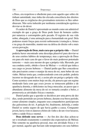 156                          Temperança

      a Deus, era respeitoso e obediente para com aqueles que sobre ele
      tinham autoridade; mas tinha tão elevada consciência dos direitos
      de Deus que as exigências dos governadores terrestres se lhes subor-
      dinavam. Não seria induzido por nenhuma consideração egoísta a
      desviar-se do dever.
          O caráter de Daniel é apresentado ao mundo como um admirável
      exemplo do que a graça de Deus pode fazer de homens caídos
      por natureza e corrompidos pelo pecado. O registro de sua vida
      nobre, abnegada, é uma animação para a humanidade em geral. Dela
      podemos reunir forças para resistir nobremente à tentação e, ﬁrmes
      e na graça da mansidão, manter-nos na defesa do direito sob a mais
      severa provação.
          A aprovação de Deus, mais cara que a própria vida — Daniel
      poderia haver encontrado uma desculpa plausível para desviar-se
      de seus estritos hábitos de temperança; mas a aprovação de Deus
      era para ele mais cara do que o favor do mais poderoso potentado
      terrestre — mais cara mesmo do que a própria vida. Havendo, por
      sua conduta cortês, obtido o favor de Melzar — o oﬁcial que tinha a
      seu cargo os jovens hebreus — Daniel pediu que lhes concedesse
      não precisarem comer o manjar da mesa do rei, nem beber de seu
      vinho. Melzar temia que, condescendendo com este pedido, poderia
      incorrer no desagrado do rei, e assim pôr em perigo a própria vida.
      Como acontece com muitos hoje em dia, ele pensava que um regime
      moderado faria com que esses jovens se tornassem pálidos e de
      aparência doentia, e deﬁcientes na força muscular, ao passo que o
      abundante alimento da mesa do rei os tornaria corados e belos, e
      promoveria as atividades físicas e mentais.
          Daniel pediu que a questão se decidisse por uma prova de dez
[154] dias, sendo permitido aos jovens hebreus, durante esse breve período,
      comer alimento simples, enquanto seus companheiros participavam
      das guloseimas do rei. A petição foi, ﬁnalmente, deferida, e então
      Daniel se sentiu seguro de que havia ganho a causa. Conquanto
      jovem, havia visto os danosos efeitos do vinho e de um viver luxuoso,
      sobre a saúde física e mental.
          Deus defende seus servos — Ao ﬁm dos dez dias achou-se
      ser o resultado exatamente o contrário das expectativas de Melzar.
      Não somente na aparência pessoal, mas em atividade física e vi-
      gor mental, aqueles que haviam sido temperantes em seus hábitos
 