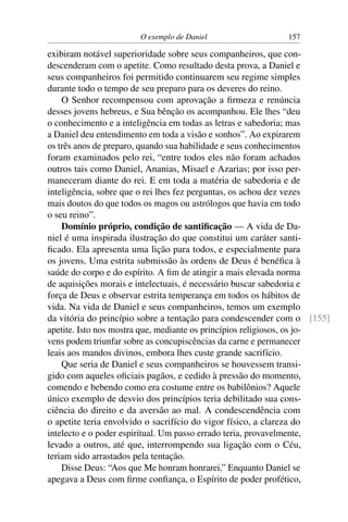 O exemplo de Daniel                  157

exibiram notável superioridade sobre seus companheiros, que con-
descenderam com o apetite. Como resultado desta prova, a Daniel e
seus companheiros foi permitido continuarem seu regime simples
durante todo o tempo de seu preparo para os deveres do reino.
    O Senhor recompensou com aprovação a ﬁrmeza e renúncia
desses jovens hebreus, e Sua bênção os acompanhou. Ele lhes “deu
o conhecimento e a inteligência em todas as letras e sabedoria; mas
a Daniel deu entendimento em toda a visão e sonhos”. Ao expirarem
os três anos de preparo, quando sua habilidade e seus conhecimentos
foram examinados pelo rei, “entre todos eles não foram achados
outros tais como Daniel, Ananias, Misael e Azarias; por isso per-
maneceram diante do rei. E em toda a matéria de sabedoria e de
inteligência, sobre que o rei lhes fez perguntas, os achou dez vezes
mais doutos do que todos os magos ou astrólogos que havia em todo
o seu reino”.
    Domínio próprio, condição de santiﬁcação — A vida de Da-
niel é uma inspirada ilustração do que constitui um caráter santi-
ﬁcado. Ela apresenta uma lição para todos, e especialmente para
os jovens. Uma estrita submissão às ordens de Deus é benéﬁca à
saúde do corpo e do espírito. A ﬁm de atingir a mais elevada norma
de aquisições morais e intelectuais, é necessário buscar sabedoria e
força de Deus e observar estrita temperança em todos os hábitos de
vida. Na vida de Daniel e seus companheiros, temos um exemplo
da vitória do princípio sobre a tentação para condescender com o [155]
apetite. Isto nos mostra que, mediante os princípios religiosos, os jo-
vens podem triunfar sobre as concupiscências da carne e permanecer
leais aos mandos divinos, embora lhes custe grande sacrifício.
    Que seria de Daniel e seus companheiros se houvessem transi-
gido com aqueles oﬁciais pagãos, e cedido à pressão do momento,
comendo e bebendo como era costume entre os babilônios? Aquele
único exemplo de desvio dos princípios teria debilitado sua cons-
ciência do direito e da aversão ao mal. A condescendência com
o apetite teria envolvido o sacrifício do vigor físico, a clareza do
intelecto e o poder espiritual. Um passo errado teria, provavelmente,
levado a outros, até que, interrompendo sua ligação com o Céu,
teriam sido arrastados pela tentação.
    Disse Deus: “Aos que Me honram honrarei.” Enquanto Daniel se
apegava a Deus com ﬁrme conﬁança, o Espírito de poder profético,
 