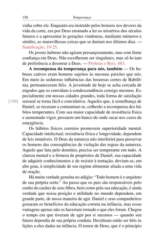 158                         Temperança

      vinha sobre ele. Enquanto era instruído pelos homens nos deveres da
      vida da corte, era por Deus ensinado a ler os mistérios dos séculos
      futuros e a apresentar às gerações vindouras, mediante números e
      símiles, as maravilhosas coisas que se dariam nos últimos dias. —
      Santiﬁcação, 19-25.
          Os jovens hebreus não agiram presunçosamente, mas com ﬁrme
      conﬁança em Deus. Não escolheram ser singulares, mas sê-lo-iam
      de preferência a desonrar a Deus. — Profetas e Reis, 483.
          A recompensa da temperança para nós, também — Os he-
      breus cativos eram homens sujeitos às mesmas paixões que nós.
      Em meio às sedutoras inﬂuências das luxuosas cortes de Babilô-
      nia, permaneceram ﬁéis. A juventude de hoje se acha cercada de
      engodos que os convidam à condescendência consigo mesmos. Es-
      pecialmente em nossas cidades grandes, toda forma de satisfação
[156] sensual se torna fácil e convidativa. Aqueles que, à semelhança de
      Daniel, se recusam a contaminar-se, colherão a recompensa dos há-
      bitos temperantes. Com sua maior capacidade de resistência física
      e aumentado vigor, possuem um banco de onde sacar nos casos de
      emergência.
          Os hábitos físicos corretos promovem superioridade mental.
      Capacidade intelectual, resistência física e longevidade, dependem
      de leis imutáveis. O Deus da natureza não interferirá para preservar
      os homens das conseqüências de violação das regras da natureza.
      Aquele que luta pelo domínio, precisa ser temperante em tudo. A
      clareza mental e a ﬁrmeza de propósitos de Daniel, sua capacidade
      de adquirir conhecimentos e de resistir à tentação, deviam-se, em
      alto grau, à simplicidade de seu regime alimentar aliada a uma vida
      de oração.
          Há muita verdade genuína no adágio: “Todo homem é o arquiteto
      de sua própria sorte.” Ao passo que os pais são responsáveis pelo
      cunho do caráter de seus ﬁlhos, bem como pela sua educação, é ainda
      verdade que nossa posição e utilidade no mundo dependem, em
      grande parte, de nossa maneira de agir. Daniel e seus companheiros
      gozaram os benefícios da educação correta na infância, mas essas
      vantagens apenas não os haveriam tornado o que eles foram. Chegou
      o tempo em que tiveram de agir por si mesmos — quando seu
      futuro dependia de sua própria conduta. Decidiram então ser ﬁéis às
      lições a eles dadas na infância. O temor de Deus, que é o princípio
 