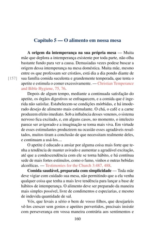 Capítulo 5 — O alimento em nossa mesa

          A origem da intemperança na sua própria mesa — Muita
      mãe que deplora a intemperança existente por toda parte, não olha
      bastante fundo para ver a causa. Demasiadas vezes podese buscar a
      origem dessa intemperança na mesa doméstica. Muita mãe, mesmo
      entre os que professam ser cristãos, está dia a dia pondo diante de
[157] sua família comida suculenta e grandemente temperada, que tenta o
      apetite e estimula o comer excessivamente. — Christian Temperance
      and Bible Hygiene, 75, 76.
          Depois de algum tempo, mediante a continuada satisfação do
      apetite, os órgãos digestivos se enfraquecem, e a comida que é inge-
      rida não satisfaz. Estabelecem-se condições mórbidas, e há imode-
      rado desejo de alimento mais estimulante. O chá, o café e a carne
      produzem efeito imediato. Sob a inﬂuência desses venenos, o sistema
      nervoso ﬁca excitado, e, em alguns casos, no momento, o intelecto
      parece ser avigorado e a imaginação se torna mais viva. Em virtude
      de esses estimulantes produzirem na ocasião esses agradáveis resul-
      tados, muitos tiram a conclusão de que necessitam realmente deles,
      e continuam a usá-los....
          O apetite é educado a ansiar por alguma coisa mais forte que te-
      nha a tendência de manter avivado e aumentar a agradável excitação,
      até que a condescendência com ele se torna hábito, e há contínua
      sede de mais fortes estímulos, como o fumo, vinhos e outras bebidas
      alcoólicas. — Testimonies for the Church 3:487, 488.
          Comida saudável, preparada com simplicidade — Toda mãe
      deve vigiar com cuidado sua mesa, não permitindo que a ela venha
      qualquer coisa que tenha a mais leve tendência para lançar a base de
      hábitos de intemperança. O alimento deve ser preparado da maneira
      mais simples possível, livre de condimentos e especiarias, e mesmo
      de indevida quantidade de sal.
          Vós, que levais a sério o bem de vosso ﬁlhos, que desejaríeis
      vê-los crescer sem gostos e apetites pervertidos, precisais insistir
      com perseverança em vossa maneira contrária aos sentimentos e
                                      160
 