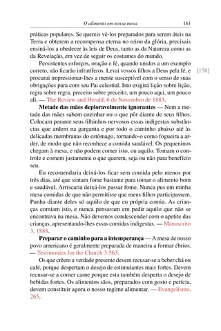 O alimento em nossa mesa                  161

práticas populares. Se quereis vê-los preparados para serem úteis na
Terra e obterem a recompensa eterna no reino da glória, precisais
ensiná-los a obedecer às leis de Deus, tanto as da Natureza como as
da Revelação, em vez de seguir os costumes do mundo.
     Persistentes esforços, oração e fé, quando unidos a um exemplo
correto, não ﬁcarão infrutíferos. Levai vossos ﬁlhos a Deus pela fé, e [158]
procurai impressionar-lhes a mente susceptível com o senso de suas
obrigações para com seu Pai celestial. Isto exigirá lição sobre lição,
regra sobre regra, preceito sobre preceito, um pouco aqui, um pouco
ali. — The Review and Herald, 6 de Novembro de 1883.
     Metade das mães deploravelmente ignorantes — Nem a me-
tade das mães sabem cozinhar ou o que pôr diante de seus ﬁlhos.
Colocam perante seus ﬁlhinhos nervosos essas indigestas substân-
cias que ardem na garganta e por todo o caminho abaixo até às
delicadas membranas do estômago, tornando-o como fogueira a ar-
der, de modo que não reconhece a comida saudável. Os pequeninos
chegam à mesa, e não podem comer isto, ou aquilo. Tomam o con-
trole e comem justamente o que querem, seja ou não para benefício
seu.
     Eu recomendaria deixá-los ﬁcar sem comida pelo menos por
três dias, até que sintam fome bastante para tomar o alimento bom
e saudável. Arriscaria deixá-los passar fome. Nunca pus em minha
mesa comidas de que não permitisse que meus ﬁlhos participassem.
Punha diante deles só aquilo de que eu própria comia. As crian-
ças comiam isto, e nunca pensavam em pedir aquilo que não se
encontrava na mesa. Não devemos condescender com o apetite das
crianças, apresentando-lhes essas comidas indigestas. — Manuscrito
3, 1888.
     Preparar o caminho para a intemperança — A mesa de nosso
povo americano é geralmente preparada de maneira a formar ébrios.
— Testimonies for the Church 3:563.
     Os que crêem a verdade presente devem recusar-se a beber chá ou
café, porque despertam o desejo de estimulantes mais fortes. Devem
recusar-se a comer carne porque esta também desperta o desejo de
bebidas fortes. Os alimentos sãos, preparados com gosto e perícia,
devem constituir agora o nosso regime alimentar. — Evangelismo,
265.
 