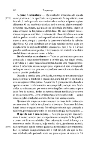 162                          Temperança

          A carne é estimulante — Os resultados imediatos do uso da
[159] carne podem ser, na aparência, revigoramento do organismo, mas
      isto não é razão para ela ser considerada o melhor artigo no regime
      alimentar. O uso moderado da sidra terá o mesmo efeito momentâ-
      neo; uma vez, porém, que passe sua inﬂuência excitante, segue-se
      uma sensação de languidez e debilidade. Os que conﬁam no ali-
      mento simples e nutritivo, relativamente não estimulante em seus
      efeitos, podem resistir a maior quantidade de trabalho no decorrer de
      meses e anos, do que o comedor de carne ou o bebedor de bebidas
      alcoólicas. Os que trabalham ao ar livre sentirão menos dano do
      uso da carne do que os de hábitos sedentários, pois o Sol e o ar são
      grandes auxiliares da digestão, e fazem muito em neutralizar o efeito
      dos hábitos errôneos em comer e beber.
          Os efeitos dos estimulantes — Todos os estimulantes apressam
      demasiado o maquinismo humano, e se bem que, por algum tempo,
      a atividade e o vigor pareçam aumentar, haverá uma reação propor-
      cional à inﬂuência irritante empregada; seguir-se-á uma sensação de
      enfraquecimento em grau correspondente ao excitamento fora do
      natural que foi produzido.
          Quando é sentida essa debilidade, emprega-se novamente algo
      para estimular e toniﬁcar o organismo, para dar alívio imediato a
      essa desagradável languidez. A natureza é gradualmente educada a
      apoiar-se nesse remédio muitas vezes repetido, até que suas facul-
      dades se enfraquecem por serem com freqüência despertadas para
      ação fora do natural. Todas as pessoas devem familiarizar-se com
      as leis de seu corpo. Deve ser importante objeto de estudo — como
      viver, regular o trabalho, comer e beber com vistas à saúde.
          Quanto mais simples e naturalmente vivermos, tanto mais capa-
      zes seremos de resistir às epidemias e doenças. Se nossos hábitos
      forem bons e o organismo não for enfraquecido por ação contrária à
      natureza, proporcionará todos os estímulos de que necessitamos. ...
          O apetite não é guia seguro — A regra que alguns recomen-
      dam, é comer sempre que se experimente sensação de languidez,
      e comer até ﬁcar-se satisfeito. Essa orientação levará à doença e a
      numerosos males. O apetite, hoje em dia, não é, geralmente, natural;
[160] não é portanto índice correto quanto às necessidades do organismo.
      Ele foi tratado complacentemente e mal dirigido até que se tor-
      nou mórbido, não podendo mais ser guia seguro. A natureza foi
 