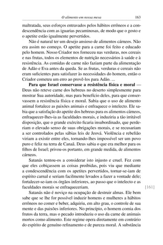 O alimento em nossa mesa                  163

maltratada, seus esforços entravados pelos hábitos errôneos e a con-
descendência com as iguarias pecaminosas, de modo que o gosto e
o apetite estão igualmente pervertidos.
    Não é natural ter um desejo ansioso de alimentos cárneos. Não
era assim no começo. O apetite para a carne foi feito e educado
pelo homem. Nosso Criador nos forneceu nas verduras, nos cereais
e nas frutas, todos os elementos de nutrição necessários à saúde e à
resistência. As comidas de carne não faziam parte da alimentação
de Adão e Eva antes da queda. Se as frutas, verduras e cereais não
eram suﬁcientes para satisfazer às necessidades do homem, então o
Criador cometeu um erro ao provê-los para Adão. ...
    Para que Israel conservasse a resistência física e moral —
Deus não reteve carne dos hebreus no deserto simplesmente para
mostrar Sua autoridade, mas para benefício deles, para que conser-
vassem a resistência física e moral. Sabia que o uso de alimento
animal fortalece as paixões animais e enfraquece o intelecto. Ele sa-
bia que a satisfação do apetite dos hebreus para os alimentos cárneos,
enfraquecer-lhes-ia as faculdades morais, e induziria a tão irritável
disposição, que o grande exército ﬁcaria insubordinado, que perde-
riam o elevado senso de suas obrigações morais, e se recusariam
a ser controlados pelas sábias leis de Jeová. Violência e rebelião
viriam a existir entre eles, tornando-lhes impossível ser um povo
puro e feliz na terra de Canaã. Deus sabia o que era melhor para os
ﬁlhos de Israel; privou-os portanto, em grande medida, de alimentos
cárneos.
    Satanás tentou-os a considerar isto injusto e cruel. Fez com
que eles cobiçassem as coisas proibidas, pois viu que mediante
a condescendência com os apetites pervertidos, tornar-se-iam de
espírito carnal e seriam facilmente levados a fazer a vontade dele;
fortalecer-se-iam os órgãos inferiores, ao passo que o intelecto e as
faculdades morais se enfraqueceriam.                                   [161]
    Satanás não é noviço na ocupação de destruir almas. Ele bem
sabe que se lhe for possível induzir homens e mulheres a hábitos
errôneos no comer e beber, adquiriu, em alto grau, o controle de sua
mente e das paixões inferiores. No princípio, o homem comia dos
frutos da terra, mas o pecado introduziu o uso da carne de animais
mortos como alimento. Este regime opera diretamente em contrário
do espírito de genuíno reﬁnamento e de pureza moral. A substância
 