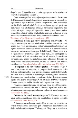164                          Temperança

      daquilo que é ingerido para o estômago, passa à circulação, e é
      convertido em carne e sangue. ...
          Deus requer que Seu povo seja temperante em tudo. O exemplo
      de Cristo, durante aquele longo jejum no deserto, deve ensinar Seus
      seguidores a repelir Satanás quando se aproxima sob o disfarce do
      apetite. Então terão eles inﬂuência para reformar aqueles que foram
      transviados pela satisfação do apetite, e perderam a força moral para
      vencer a fraqueza e o pecado que deles tomou posse. Assim podem
      os cristãos adquirir saúde e felicidade, em uma vida pura e bem
      ordenada, e numa mente clara e incontaminada diante de Deus. —
      The Signs of the Times, 6 de Janeiro de 1876.
          Reforma à medida que o novo converso a compreende — Ao
      chegar a mensagem aos que não haviam ouvido a verdade para este
      tempo, eles vêem que se precisa efetuar uma grande reforma em seu
      regime alimentar. Vêem que devem abandonar os alimentos cárneos,
      porque os mesmos suscitam sede de bebidas alcoólicas, e enchem
      o organismo de moléstias. Pelo comer carne, são enfraquecidas
      as faculdades físicas, mentais e morais. O homem é constituído
      por aquilo que come. As paixões animais adquirem domínio em
      resultado da alimentação cárnea, do uso do fumo e das bebidas
      alcoólicas. — Conselhos Sobre o Regime Alimentar, 268, 269.
          Intemperança na variedade de pratos — Vou mais longe. A
      temperança deve ser observada no preparo do alimento e na varie-
      dade de pratos providos, para que seja poupado à mãe todo trabalho
      possível. Não é essencial à manutenção da vida grande variedade
[162] de comidas; ao contrário, isto prejudica os órgãos digestivos, dando
      lugar a uma guerra no estômago. Com a bênção de Deus, o alimento
      simples sustentará a vida, e será o melhor para todo o ser.
          Poucos compreendem que em geral, é posta no estômago mais
      comida do que a necessária. Mas o alimento ingerido a mais é uma
      sobrecarga no estômago, prejudicando toda a estrutura humana. —
      Manuscrito 50, 1893.
          Comer em excesso é intemperança — Veriﬁca-se a intempe-
      rança tanto na quantidade como na qualidade do alimento ingerido.
      — Conselhos Sobre Saúde, 576.
          A intemperança abrange muito. Para alguns, ela consiste em
      comer demasiado de alimentos que, se ingeridos na devida quanti-
      dade, nada haveria a objetar. Tudo quanto é ingerido acima da real
 