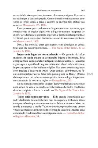 O alimento em nossa mesa                 165

necessidade do organismo, torna-se elemento perigoso. Fermenta
no estômago, e causa dispepsia. Comer demais continuamente, con-
some as forças vitais, e priva o cérebro de energia para efetuar sua
obra. — Manuscrito 155, 1899.
    Uma pessoa que condescende largamente com o comer, que
sobrecarrega os órgãos digestivos até que se tornam incapazes de
digerir devidamente o alimento ingerido, é também intemperante, e
veriﬁcará que é impossível discernir claramente as coisas espirituais.
— Manuscrito 41, 1908.
    Nosso Pai celestial quer que usemos com discrição as coisas
boas que Ele nos proporcionou. — The Signs of the Times, 27 de
Janeiro de 1909.
    Importante lugar em nossa salvação — Os que não são refor-
madores de saúde tratam-se de maneira injusta e insensata. Pela
complacência com o apetite inﬂigem-se danos terríveis. Pensarão
alguns que a questão do regime alimentar não é suﬁcientemente
importante para ser incluída na religião. Mas esses cometem grande
erro. Declara a Palavra de Deus: “Quer comais, quer bebais, ou fa-
çais outra qualquer coisa, fazei tudo para a glória de Deus.” O tema [163]
da temperança, em todos os seus aspectos, tem um lugar importante
na elaboração de nossa salvação. — Evangelismo, 265.
    Se os homens e mulheres viverem perseverantemente de acordo
com as leis da vida e da saúde, reconhecerão os benditos resultados
de uma completa reforma da saúde. — The Signs of the Times, 6 de
Janeiro de 1876.
    Todos estão sendo provados — É de grande importância que
individualmente desempenhemos bem nossa parte e tenhamos nítida
compreensão do que devemos comer ou beber, e de como viver de
molde a preservar a saúde. Todos estão sendo provados para que se
veja se aceitarão os princípios de reforma da saúde ou seguirão uma
conduta de condescendência consigo mesmos. — Conselhos Sobre
o Regime Alimentar, 34.
 