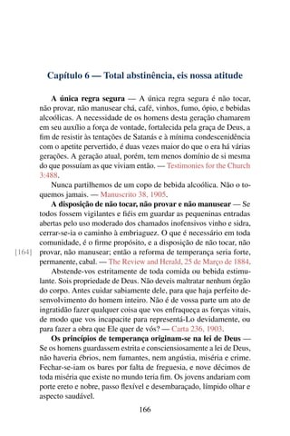 Capítulo 6 — Total abstinência, eis nossa atitude

          A única regra segura — A única regra segura é não tocar,
      não provar, não manusear chá, café, vinhos, fumo, ópio, e bebidas
      alcoólicas. A necessidade de os homens desta geração chamarem
      em seu auxílio a força de vontade, fortalecida pela graça de Deus, a
      ﬁm de resistir às tentações de Satanás e à mínima condescenidência
      com o apetite pervertido, é duas vezes maior do que o era há várias
      gerações. A geração atual, porém, tem menos domínio de si mesma
      do que possuíam as que viviam então. — Testimonies for the Church
      3:488.
          Nunca partilhemos de um copo de bebida alcoólica. Não o to-
      quemos jamais. — Manuscrito 38, 1905.
          A disposição de não tocar, não provar e não manusear — Se
      todos fossem vigilantes e ﬁéis em guardar as pequeninas entradas
      abertas pelo uso moderado dos chamados inofensivos vinho e sidra,
      cerrar-se-ia o caminho à embriaguez. O que é necessário em toda
      comunidade, é o ﬁrme propósito, e a disposição de não tocar, não
[164] provar, não manusear; então a reforma de temperança seria forte,
      permanente, cabal. — The Review and Herald, 25 de Março de 1884.
          Abstende-vos estritamente de toda comida ou bebida estimu-
      lante. Sois propriedade de Deus. Não deveis maltratar nenhum órgão
      do corpo. Antes cuidar sabiamente dele, para que haja perfeito de-
      senvolvimento do homem inteiro. Não é de vossa parte um ato de
      ingratidão fazer qualquer coisa que vos enfraqueça as forças vitais,
      de modo que vos incapacite para representá-Lo devidamente, ou
      para fazer a obra que Ele quer de vós? — Carta 236, 1903.
          Os princípios de temperança originam-se na lei de Deus —
      Se os homens guardassem estrita e consciensiosamente a lei de Deus,
      não haveria ébrios, nem fumantes, nem angústia, miséria e crime.
      Fechar-se-iam os bares por falta de freguesia, e nove décimos de
      toda miséria que existe no mundo teria ﬁm. Os jovens andariam com
      porte ereto e nobre, passo ﬂexível e desembaraçado, límpido olhar e
      aspecto saudável.
                                      166
 