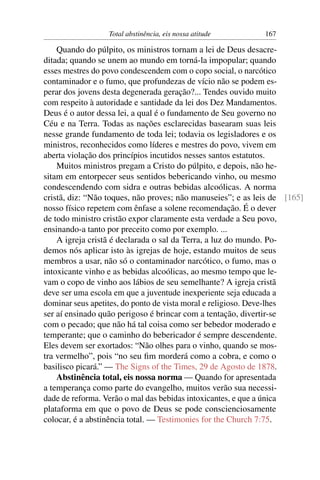 Total abstinência, eis nossa atitude       167

    Quando do púlpito, os ministros tornam a lei de Deus desacre-
ditada; quando se unem ao mundo em torná-la impopular; quando
esses mestres do povo condescendem com o copo social, o narcótico
contaminador e o fumo, que profundezas de vício não se podem es-
perar dos jovens desta degenerada geração?... Tendes ouvido muito
com respeito à autoridade e santidade da lei dos Dez Mandamentos.
Deus é o autor dessa lei, a qual é o fundamento de Seu governo no
Céu e na Terra. Todas as nações esclarecidas basearam suas leis
nesse grande fundamento de toda lei; todavia os legisladores e os
ministros, reconhecidos como líderes e mestres do povo, vivem em
aberta violação dos princípios incutidos nesses santos estatutos.
    Muitos ministros pregam a Cristo do púlpito, e depois, não he-
sitam em entorpecer seus sentidos bebericando vinho, ou mesmo
condescendendo com sidra e outras bebidas alcoólicas. A norma
cristã, diz: “Não toques, não proves; não manuseies”; e as leis de [165]
nosso físico repetem com ênfase a solene recomendação. É o dever
de todo ministro cristão expor claramente esta verdade a Seu povo,
ensinando-a tanto por preceito como por exemplo. ...
    A igreja cristã é declarada o sal da Terra, a luz do mundo. Po-
demos nós aplicar isto às igrejas de hoje, estando muitos de seus
membros a usar, não só o contaminador narcótico, o fumo, mas o
intoxicante vinho e as bebidas alcoólicas, ao mesmo tempo que le-
vam o copo de vinho aos lábios de seu semelhante? A igreja cristã
deve ser uma escola em que a juventude inexperiente seja educada a
dominar seus apetites, do ponto de vista moral e religioso. Deve-lhes
ser aí ensinado quão perigoso é brincar com a tentação, divertir-se
com o pecado; que não há tal coisa como ser bebedor moderado e
temperante; que o caminho do bebericador é sempre descendente.
Eles devem ser exortados: “Não olhes para o vinho, quando se mos-
tra vermelho”, pois “no seu ﬁm morderá como a cobra, e como o
basilisco picará.” — The Signs of the Times, 29 de Agosto de 1878.
    Abstinência total, eis nossa norma — Quando for apresentada
a temperança como parte do evangelho, muitos verão sua necessi-
dade de reforma. Verão o mal das bebidas intoxicantes, e que a única
plataforma em que o povo de Deus se pode conscienciosamente
colocar, é a abstinência total. — Testimonies for the Church 7:75.
 