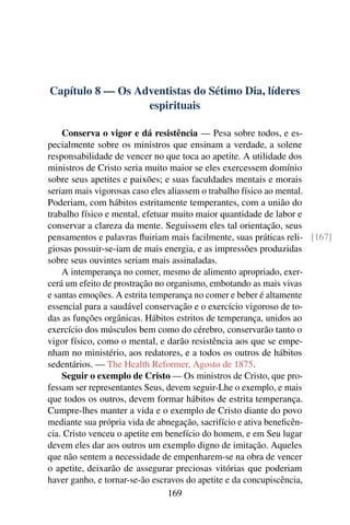 Capítulo 8 — Os Adventistas do Sétimo Dia, líderes
                  espirituais

    Conserva o vigor e dá resistência — Pesa sobre todos, e es-
pecialmente sobre os ministros que ensinam a verdade, a solene
responsabilidade de vencer no que toca ao apetite. A utilidade dos
ministros de Cristo seria muito maior se eles exercessem domínio
sobre seus apetites e paixões; e suas faculdades mentais e morais
seriam mais vigorosas caso eles aliassem o trabalho físico ao mental.
Poderiam, com hábitos estritamente temperantes, com a união do
trabalho físico e mental, efetuar muito maior quantidade de labor e
conservar a clareza da mente. Seguissem eles tal orientação, seus
pensamentos e palavras ﬂuiriam mais facilmente, suas práticas reli- [167]
giosas possuir-se-iam de mais energia, e as impressões produzidas
sobre seus ouvintes seriam mais assinaladas.
    A intemperança no comer, mesmo de alimento apropriado, exer-
cerá um efeito de prostração no organismo, embotando as mais vivas
e santas emoções. A estrita temperança no comer e beber é altamente
essencial para a saudável conservação e o exercício vigoroso de to-
das as funções orgânicas. Hábitos estritos de temperança, unidos ao
exercício dos músculos bem como do cérebro, conservarão tanto o
vigor físico, como o mental, e darão resistência aos que se empe-
nham no ministério, aos redatores, e a todos os outros de hábitos
sedentários. — The Health Reformer, Agosto de 1875.
    Seguir o exemplo de Cristo — Os ministros de Cristo, que pro-
fessam ser representantes Seus, devem seguir-Lhe o exemplo, e mais
que todos os outros, devem formar hábitos de estrita temperança.
Cumpre-lhes manter a vida e o exemplo de Cristo diante do povo
mediante sua própria vida de abnegação, sacrifício e ativa beneﬁcên-
cia. Cristo venceu o apetite em benefício do homem, e em Seu lugar
devem eles dar aos outros um exemplo digno de imitação. Aqueles
que não sentem a necessidade de empenharem-se na obra de vencer
o apetite, deixarão de assegurar preciosas vitórias que poderiam
haver ganho, e tornar-se-ão escravos do apetite e da concupiscência,
                                 169
 