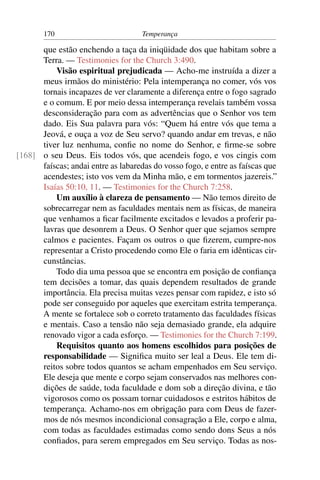 170                          Temperança

      que estão enchendo a taça da iniqüidade dos que habitam sobre a
      Terra. — Testimonies for the Church 3:490.
          Visão espiritual prejudicada — Acho-me instruída a dizer a
      meus irmãos do ministério: Pela intemperança no comer, vós vos
      tornais incapazes de ver claramente a diferença entre o fogo sagrado
      e o comum. E por meio dessa intemperança revelais também vossa
      desconsideração para com as advertências que o Senhor vos tem
      dado. Eis Sua palavra para vós: “Quem há entre vós que tema a
      Jeová, e ouça a voz de Seu servo? quando andar em trevas, e não
      tiver luz nenhuma, conﬁe no nome do Senhor, e ﬁrme-se sobre
[168] o seu Deus. Eis todos vós, que acendeis fogo, e vos cingis com
      faíscas; andai entre as labaredas do vosso fogo, e entre as faíscas que
      acendestes; isto vos vem da Minha mão, e em tormentos jazereis.”
      Isaías 50:10, 11. — Testimonies for the Church 7:258.
          Um auxílio à clareza de pensamento — Não temos direito de
      sobrecarregar nem as faculdades mentais nem as físicas, de maneira
      que venhamos a ﬁcar facilmente excitados e levados a proferir pa-
      lavras que desonrem a Deus. O Senhor quer que sejamos sempre
      calmos e pacientes. Façam os outros o que ﬁzerem, cumpre-nos
      representar a Cristo procedendo como Ele o faria em idênticas cir-
      cunstâncias.
          Todo dia uma pessoa que se encontra em posição de conﬁança
      tem decisões a tomar, das quais dependem resultados de grande
      importância. Ela precisa muitas vezes pensar com rapidez, e isto só
      pode ser conseguido por aqueles que exercitam estrita temperança.
      A mente se fortalece sob o correto tratamento das faculdades físicas
      e mentais. Caso a tensão não seja demasiado grande, ela adquire
      renovado vigor a cada esforço. — Testimonies for the Church 7:199.
          Requisitos quanto aos homens escolhidos para posições de
      responsabilidade — Signiﬁca muito ser leal a Deus. Ele tem di-
      reitos sobre todos quantos se acham empenhados em Seu serviço.
      Ele deseja que mente e corpo sejam conservados nas melhores con-
      dições de saúde, toda faculdade e dom sob a direção divina, e tão
      vigorosos como os possam tornar cuidadosos e estritos hábitos de
      temperança. Achamo-nos em obrigação para com Deus de fazer-
      mos de nós mesmos incondicional consagração a Ele, corpo e alma,
      com todas as faculdades estimadas como sendo dons Seus a nós
      conﬁados, para serem empregados em Seu serviço. Todas as nos-
 