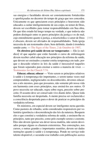 Os Adventistas do Sétimo Dia, líderes espirituais   171

sas energias e faculdades devem ser constantemente fortalecidas
e aperfeiçoadas no decorrer do tempo de graça que nos concedeu.
Unicamente os que apreciarem esses princípios e houverem sido
educados a cuidar inteligentemente de seu corpo, no temor de Deus,
devem ser escolhidos para tomar responsabilidades em Sua obra.
Os que têm estado há longo tempo na verdade, e que todavia não
podem distinguir entre os puros princípios da justiça e os do mal,
cujo entendimento quanto à justiça, a misericórdia e o amor de Deus [169]
é obscuro, devem ser aliviados de responsabilidades. Toda igreja
necessita de um testemunho claro, bem deﬁnido, dando à trombeta
sonido certo. — The Signs of the Times, 2 de Outubro de 1907.
    Os obreiros pró-saúde devem ser temperantes — Ele [o mé-
dico] vê que aqueles que estão fazendo o curso de enfermagem
devem receber cabal educação nos princípios da reforma da saúde,
que devem ser ensinados a manter estrita temperança em tudo, por-
que o descuido relativo às leis da saúde é inescusável naqueles
que foram separados para ensinar a outros a maneira de viver. —
Testimonies for the Church 7:74.
    Educar, educar, educar — Visto serem os princípios relativos
à saúde e à temperança tão importantes, e serem tantas vezes mal
compreendidos, negligenciados ou desconhecidos, devemos educar-
nos a nós mesmos, para que possamos, não somente pôr nossa vida
em harmonia com esses princípios, mas ensiná-los aos outros. O
povo necessita ser educado, regra sobre regra, preceito sobre pre-
ceito. O assunto deve ser conservado vivo diante deles. Quase toda
família necessita ser despertada. A mente precisa ser esclarecida e
a consciência despertada para o dever de praticar os princípios da
verdadeira reforma.
    Os ministros, em especial devem ser inteligentes nesta questão.
Como pastores do rebanho, serão considerados responsáveis por vo-
luntária ignorância e desconsideração das leis da natureza. Busquem
eles o que constitui a verdadeira reforma de saúde, e ensinem-lhe os
princípios, tanto por preceito, como pelo exemplo sereno e coerente.
Eles não devem ignorar seu dever nessa matéria, não serem desvi-
ados porque alguns os chamem extremistas. Nas convenções, nos
cursos, e outras grandes e importantes reuniões, devem ser dadas
instruções quanto à saúde e à temperança. Ponde no serviço todo
talento disponível, e secundai esse trabalho com publicações acerca
 