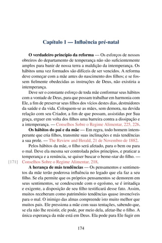 Capítulo 1 — Inﬂuência pré-natal

          O verdadeiro princípio da reforma — Os esforços de nossos
      obreiros do departamento de temperança não são suﬁcientemente
      amplos para banir de nossa terra a maldição da intemperança. Os
      hábitos uma vez formados são difíceis de ser vencidos. A reforma
      deve começar com a mãe antes do nascimento dos ﬁlhos; e se fos-
      sem ﬁelmente obedecidas as instruções de Deus, não existiria a
      intemperança.
          Deve ser o constante esforço de toda mãe conformar seus hábitos
      com a vontade de Deus, para que possam trabalhar em harmonia com
      Ele, a ﬁm de preservar seus ﬁlhos dos vícios destes dias, destruidores
      da saúde e da vida. Coloquem-se as mães, sem demora, na devida
      relação com seu Criador, a ﬁm de que possam, assistidas por Sua
      graça, erguer em volta dos ﬁlhos uma barreira contra a dissipação e
      a intemperança. — Conselhos Sobre o Regime Alimentar, 225, 226.
          Os hábitos do pai e da mãe — Em regra, todo homem intem-
      perante que cria ﬁlhos, transmite suas inclinações e más tendências
      a sua prole. — The Review and Herald, 21 de Novembro de 1882.
          Pelos hábitos da mãe, o ﬁlho será afetado, para o bem ou para
      o mal. Deve ela mesma ser controlada pelos princípios, e praticar a
      temperança e a renúncia, se quiser buscar o beme-star do ﬁlho. —
[171] Conselhos Sobre o Regime Alimentar, 218.
          A herança de más tendências — Os pensamentos e sentimen-
      tos da mãe terão poderosa inﬂuência no legado que ela faz a seu
      ﬁlho. Se ela permite que os próprios pensamentos se demorem em
      seus sentimentos, se condescende com o egoísmo, se é irritadiça
      e exigente, a disposição de seu ﬁlho testiﬁcará desse fato. Assim,
      muitos receberam como patrimônio tendências quase invencíveis
      para o mal. O inimigo das almas compreende isto muito melhor que
      muitos pais. Ele pressiona a mãe com suas tentações, sabendo que,
      se ela não lhe resistir, ele pode, por meio dela, afetar-lhe o ﬁlho. A
      única esperança da mãe está em Deus. Ela pode para Ele fugir em

                                       174
 