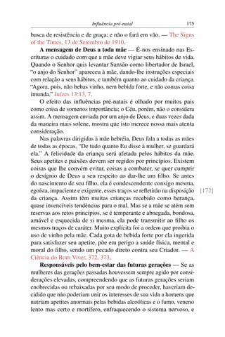 Inﬂuência pré-natal                    175

busca de resistência e de graça; e não o fará em vão. — The Signs
of the Times, 13 de Setembro de 1910.
    A mensagem de Deus a toda mãe — É-nos ensinado nas Es-
crituras o cuidado com que a mãe deve vigiar seus hábitos de vida.
Quando o Senhor quis levantar Sansão como libertador de Israel,
“o anjo do Senhor” apareceu à mãe, dando-lhe instruções especiais
com relação a seus hábitos, e também quanto ao cuidado da criança.
“Agora, pois, não bebas vinho, nem bebida forte, e não comas coisa
imunda.” Juízes 13:13, 7.
    O efeito das inﬂuências pré-natais é olhado por muitos pais
como coisa de somenos importância; o Céu, porém, não o considera
assim. A mensagem enviada por um anjo de Deus, e duas vezes dada
da maneira mais solene, mostra que isto merece nossa mais atenta
consideração.
    Nas palavras dirigidas à mãe hebréia, Deus fala a todas as mães
de todas as épocas. “De tudo quanto Eu disse à mulher, se guardará
ela.” A felicidade da criança será afetada pelos hábitos da mãe.
Seus apetites e paixões devem ser regidos por princípios. Existem
coisas que lhe convém evitar, coisas a combater, se quer cumprir
o desígnio de Deus a seu respeito ao dar-lhe um ﬁlho. Se antes
do nascimento de seu ﬁlho, ela é condescendente consigo mesma,
egoísta, impaciente e exigente, esses traços se reﬂetirão na disposição [172]
da criança. Assim têm muitas crianças recebido como herança,
quase invencíveis tendências para o mal. Mas se a mãe se atém sem
reservas aos retos princípios, se é temperante e abnegada, bondosa,
amável e esquecida de si mesma, ela pode transmitir ao ﬁlho os
mesmos traços de caráter. Muito explícita foi a ordem que proibia o
uso de vinho pela mãe. Cada gota de bebida forte por ela ingerida
para satisfazer seu apetite, põe em perigo a saúde física, mental e
moral do ﬁlho, sendo um pecado direto contra seu Criador. — A
Ciência do Bom Viver, 372, 373.
    Responsáveis pelo bem-estar das futuras gerações — Se as
mulheres das gerações passadas houvessem sempre agido por consi-
derações elevadas, compreendendo que as futuras gerações seriam
enobrecidas ou rebaixadas por seu modo de proceder, haveriam de-
cidido que não poderiam unir os interesses de sua vida a homens que
nutriam apetites anormais pelas bebidas alcoólicas e o fumo, veneno
lento mas certo e mortífero, enfraquecendo o sistema nervoso, e
 