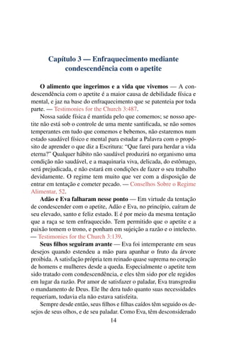 Capítulo 3 — Enfraquecimento mediante
            condescendência com o apetite

     O alimento que ingerimos e a vida que vivemos — A con-
descendência com o apetite é a maior causa de debilidade física e
mental, e jaz na base do enfraquecimento que se patenteia por toda
parte. — Testimonies for the Church 3:487.
     Nossa saúde física é mantida pelo que comemos; se nosso ape-
tite não está sob o controle de uma mente santiﬁcada, se não somos
temperantes em tudo que comemos e bebemos, não estaremos num
estado saudável físico e mental para estudar a Palavra com o propó-
sito de aprender o que diz a Escritura: “Que farei para herdar a vida
eterna?” Qualquer hábito não saudável produzirá no organismo uma
condição não saudável, e a maquinaria viva, delicada, do estômago,
será prejudicada, e não estará em condições de fazer o seu trabalho
devidamente. O regime tem muito que ver com a disposição de
entrar em tentação e cometer pecado. — Conselhos Sobre o Regime
Alimentar, 52.
     Adão e Eva falharam nesse ponto — Em virtude da tentação
de condescender com o apetite, Adão e Eva, no princípio, caíram de
seu elevado, santo e feliz estado. E é por meio da mesma tentação
que a raça se tem enfraquecido. Tem permitido que o apetite e a
paixão tomem o trono, e ponham em sujeição a razão e o intelecto.
— Testimonies for the Church 3:139.
     Seus ﬁlhos seguiram avante — Eva foi intemperante em seus
desejos quando estendeu a mão para apanhar o fruto da árvore
proibida. A satisfação própria tem reinado quase suprema no coração
de homens e mulheres desde a queda. Especialmente o apetite tem
sido tratado com condescendência, e eles têm sido por ele regidos
em lugar da razão. Por amor de satisfazer o paladar, Eva transgrediu
o mandamento de Deus. Ele lhe dera tudo quanto suas necessidades
requeriam, todavia ela não estava satisfeita.
     Sempre desde então, seus ﬁlhos e ﬁlhas caídos têm seguido os de-
sejos de seus olhos, e de seu paladar. Como Eva, têm desconsiderado
                                  14
 
