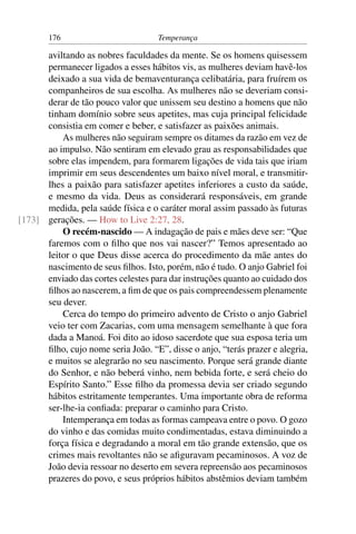 176                          Temperança

      aviltando as nobres faculdades da mente. Se os homens quisessem
      permanecer ligados a esses hábitos vis, as mulheres deviam havê-los
      deixado a sua vida de bemaventurança celibatária, para fruírem os
      companheiros de sua escolha. As mulheres não se deveriam consi-
      derar de tão pouco valor que unissem seu destino a homens que não
      tinham domínio sobre seus apetites, mas cuja principal felicidade
      consistia em comer e beber, e satisfazer as paixões animais.
          As mulheres não seguiram sempre os ditames da razão em vez de
      ao impulso. Não sentiram em elevado grau as responsabilidades que
      sobre elas impendem, para formarem ligações de vida tais que iriam
      imprimir em seus descendentes um baixo nível moral, e transmitir-
      lhes a paixão para satisfazer apetites inferiores a custo da saúde,
      e mesmo da vida. Deus as considerará responsáveis, em grande
      medida, pela saúde física e o caráter moral assim passado às futuras
[173] gerações. — How to Live 2:27, 28.
          O recém-nascido — A indagação de pais e mães deve ser: “Que
      faremos com o ﬁlho que nos vai nascer?” Temos apresentado ao
      leitor o que Deus disse acerca do procedimento da mãe antes do
      nascimento de seus ﬁlhos. Isto, porém, não é tudo. O anjo Gabriel foi
      enviado das cortes celestes para dar instruções quanto ao cuidado dos
      ﬁlhos ao nascerem, a ﬁm de que os pais compreendessem plenamente
      seu dever.
          Cerca do tempo do primeiro advento de Cristo o anjo Gabriel
      veio ter com Zacarias, com uma mensagem semelhante à que fora
      dada a Manoá. Foi dito ao idoso sacerdote que sua esposa teria um
      ﬁlho, cujo nome seria João. “E”, disse o anjo, “terás prazer e alegria,
      e muitos se alegrarão no seu nascimento. Porque será grande diante
      do Senhor, e não beberá vinho, nem bebida forte, e será cheio do
      Espírito Santo.” Esse ﬁlho da promessa devia ser criado segundo
      hábitos estritamente temperantes. Uma importante obra de reforma
      ser-lhe-ia conﬁada: preparar o caminho para Cristo.
          Intemperança em todas as formas campeava entre o povo. O gozo
      do vinho e das comidas muito condimentadas, estava diminuindo a
      força física e degradando a moral em tão grande extensão, que os
      crimes mais revoltantes não se aﬁguravam pecaminosos. A voz de
      João devia ressoar no deserto em severa repreensão aos pecaminosos
      prazeres do povo, e seus próprios hábitos abstêmios deviam também
 