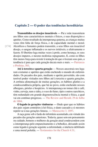 Capítulo 2 — O poder das tendências hereditárias

          Transmitidos os desejos insaciáveis — Pai e mãe transmitem
      aos ﬁlhos seus característicos mentais e físicos, e suas disposições e
      apetites. Como resultado da intemperança paterna, as crianças muitas
      vezes têm falta de força física, e de capacidade mental e moral.
[174] Alcoólicos e fumantes podem transmitir, a seus ﬁlhos seu insaciável
      desejo, o sangue inﬂamado e os nervos irritáveis; e efetivamente o
      fazem. O libertino lega muitas vezes à prole, como herança, os seus
      desejos impuros, e mesmo moléstias repugnantes. E, como os ﬁlhos
      têm menos força para resistir à tentação do que o tiveram seus pais, a
      tendência é para que cada geração decaia mais e mais. — Patriarcas
      e Profetas, 561.
          Até à terceira e quarta geração — Nossos ancestrais nos lega-
      ram costumes e apetites que estão enchendo o mundo de enfermi-
      dades. Os pecados dos pais, mediante o apetite pervertido, são com
      terrível poder visitados nos ﬁlhos até à terceira e quarta gerações.
      A errônea alimentação de muitas gerações, os hábitos glutões e a
      condescendência própria, que há no povo, estão enchendo nossos
      albergues, prisões e hospícios. A intemperança no tomar chá e café,
      vinho, cerveja, rum e sidra, e o uso do fumo, ópio e outros narcóticos,
      têm redundado em grande degenerescência mental e física, a qual
      vai em contínuo progresso. — The Review and Herald, 29 de Julho
      de 1884.
          O legado às gerações vindouras — Onde quer que os hábitos
      dos pais sejam contrários à lei física, o dano causado a si mesmos
      repetir-se-á nas gerações futuras. — Manuscrito 3, 1897.
          A raça geme sob o fardo do infortúnio acumulado, em virtude dos
      pecados das gerações anteriores. Todavia, quase sem um pensamento
      ou cuidado, homens e mulheres da geração atual condescendem com
      a intemperança pelo empanzinamento e a bebedice, deixando assim
      como legado à geração seguinte a enfermidade, o intelecto debilitado
      e uma moral poluída. — Testimonies for the Church 4:31.

                                        178
 