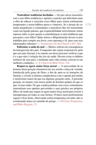 O poder das tendências hereditárias        179

    Neutralizar tendências herdadas — Os pais talvez transmitis-
sem a seus ﬁlhos tendências e apetites e paixões que diﬁcultem mais
a obra de educar e exercitar esses ﬁlhos para serem estritamente
temperantes e terem hábitos puros e virtuosos. Se o desejo de co- [175]
midas prejudiciais e estimulantes e narcóticos lhes foi transmitido
como um legado paterno, que responsabilidade terrivelmente solene
repousa sobre os pais quanto a contrabalançar as más tendências que
passaram a seus ﬁlhos! Quão zelosa e diligentemente devem os pais
trabalhar para cumprir seu dever, com esperança e fé, para com seus
infortunados rebentos! — Testimonies for the Church 3:567, 568.
    Enfrentar a onda do mal — Muitos sofrem em conseqüencia
da transgressão dos pais. Conquanto não sejam responsáveis pelo
que seus pais ﬁzeram, é no entanto seu dever procurar veriﬁcar o que
é e o que não é violação das leis da saúde. Devem evitar os hábitos
errôneos de seus pais, e mediante uma vida correta, colocar-se em
melhores condições. — A Ciência do Bom Viver, 234.
    Requer-se agora maior força moral — A necessidade de os
homens desta geração chamarem em seu auxílio a força de vontade,
fortalecida pela graça de Deus, a ﬁm de opor-se às tentações de
Satanás, e resistir à mínima complacência com o apetite pervertido,
é muitíssimo maior do que era algumas gerações atrás. A presente
geração, no entanto, tem menos poder de domínio próprio do que os
que viviam então. Os que condescendiam com esses estimulantes
transmitiam seus apetites pervertidos e suas paixões aos próprios
ﬁlhos, de modo que requer-se agora maior força moral para resistir à
intemperança em todas as suas formas. O único meio perfeitamente
seguro é ﬁcar ﬁrme, observando estrita temperança em tudo, não se
aventurando nunca no caminho do perigo. — Christian Temperance
and Bible Hygiene, 37.
 