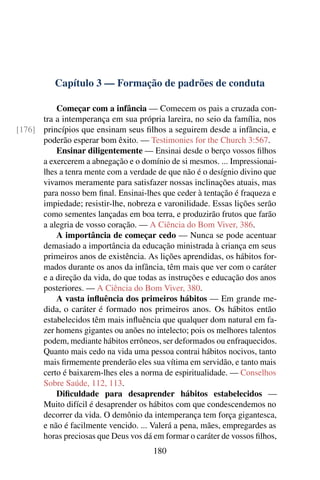 Capítulo 3 — Formação de padrões de conduta

          Começar com a infância — Comecem os pais a cruzada con-
      tra a intemperança em sua própria lareira, no seio da família, nos
[176] princípios que ensinam seus ﬁlhos a seguirem desde a infância, e
      poderão esperar bom êxito. — Testimonies for the Church 3:567.
          Ensinar diligentemente — Ensinai desde o berço vossos ﬁlhos
      a exercerem a abnegação e o domínio de si mesmos. ... Impressionai-
      lhes a tenra mente com a verdade de que não é o desígnio divino que
      vivamos meramente para satisfazer nossas inclinações atuais, mas
      para nosso bem ﬁnal. Ensinai-lhes que ceder à tentação é fraqueza e
      impiedade; resistir-lhe, nobreza e varonilidade. Essas lições serão
      como sementes lançadas em boa terra, e produzirão frutos que farão
      a alegria de vosso coração. — A Ciência do Bom Viver, 386.
          A importância de começar cedo — Nunca se pode acentuar
      demasiado a importância da educação ministrada à criança em seus
      primeiros anos de existência. As lições aprendidas, os hábitos for-
      mados durante os anos da infância, têm mais que ver com o caráter
      e a direção da vida, do que todas as instruções e educação dos anos
      posteriores. — A Ciência do Bom Viver, 380.
          A vasta inﬂuência dos primeiros hábitos — Em grande me-
      dida, o caráter é formado nos primeiros anos. Os hábitos então
      estabelecidos têm mais inﬂuência que qualquer dom natural em fa-
      zer homens gigantes ou anões no intelecto; pois os melhores talentos
      podem, mediante hábitos errôneos, ser deformados ou enfraquecidos.
      Quanto mais cedo na vida uma pessoa contrai hábitos nocivos, tanto
      mais ﬁrmemente prenderão eles sua vítima em servidão, e tanto mais
      certo é baixarem-lhes eles a norma de espiritualidade. — Conselhos
      Sobre Saúde, 112, 113.
          Diﬁculdade para desaprender hábitos estabelecidos —
      Muito difícil é desaprender os hábitos com que condescendemos no
      decorrer da vida. O demônio da intemperança tem força gigantesca,
      e não é facilmente vencido. ... Valerá a pena, mães, empregardes as
      horas preciosas que Deus vos dá em formar o caráter de vossos ﬁlhos,
                                      180
 