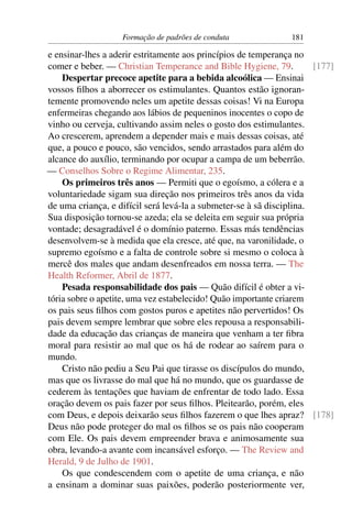 Formação de padrões de conduta               181

e ensinar-lhes a aderir estritamente aos princípios de temperança no
comer e beber. — Christian Temperance and Bible Hygiene, 79.          [177]
    Despertar precoce apetite para a bebida alcoólica — Ensinai
vossos ﬁlhos a aborrecer os estimulantes. Quantos estão ignoran-
temente promovendo neles um apetite dessas coisas! Vi na Europa
enfermeiras chegando aos lábios de pequeninos inocentes o copo de
vinho ou cerveja, cultivando assim neles o gosto dos estimulantes.
Ao crescerem, aprendem a depender mais e mais dessas coisas, até
que, a pouco e pouco, são vencidos, sendo arrastados para além do
alcance do auxílio, terminando por ocupar a campa de um beberrão.
— Conselhos Sobre o Regime Alimentar, 235.
    Os primeiros três anos — Permiti que o egoísmo, a cólera e a
voluntariedade sigam sua direção nos primeiros três anos da vida
de uma criança, e difícil será levá-la a submeter-se à sã disciplina.
Sua disposição tornou-se azeda; ela se deleita em seguir sua própria
vontade; desagradável é o domínio paterno. Essas más tendências
desenvolvem-se à medida que ela cresce, até que, na varonilidade, o
supremo egoísmo e a falta de controle sobre si mesmo o coloca à
mercê dos males que andam desenfreados em nossa terra. — The
Health Reformer, Abril de 1877.
    Pesada responsabilidade dos pais — Quão difícil é obter a vi-
tória sobre o apetite, uma vez estabelecido! Quão importante criarem
os pais seus ﬁlhos com gostos puros e apetites não pervertidos! Os
pais devem sempre lembrar que sobre eles repousa a responsabili-
dade da educação das crianças de maneira que venham a ter ﬁbra
moral para resistir ao mal que os há de rodear ao saírem para o
mundo.
    Cristo não pediu a Seu Pai que tirasse os discípulos do mundo,
mas que os livrasse do mal que há no mundo, que os guardasse de
cederem às tentações que haviam de enfrentar de todo lado. Essa
oração devem os pais fazer por seus ﬁlhos. Pleitearão, porém, eles
com Deus, e depois deixarão seus ﬁlhos fazerem o que lhes apraz? [178]
Deus não pode proteger do mal os ﬁlhos se os pais não cooperam
com Ele. Os pais devem empreender brava e animosamente sua
obra, levando-a avante com incansável esforço. — The Review and
Herald, 9 de Julho de 1901.
    Os que condescendem com o apetite de uma criança, e não
a ensinam a dominar suas paixões, poderão posteriormente ver,
 