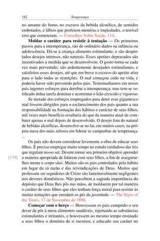 182                          Temperança

      no amante do fumo, no escravo da bebida alcoólica, de sentidos
      embotados, e lábios que proferem mentiras e impiedades, o terrível
      erro que cometeram. — Conselhos Sobre Saúde, 114.
          Moldar o caráter para resistir à tentação — Os primeiros
      passos para a intemperança, são de ordinário dados na infância ou
      adolescência. Dá-se à criança alimento estimulante, e são desper-
      tados desejos intensos, não naturais. Esses apetites depravados são
      incentivados à medida que se desenvolvem. O gosto torna-se cada
      vez mais pervertido; são ardentemente desejados estimulantes, e
      satisfeitos esses desejos, até que em breve o escravo do apetite atira
      para o lado todas as restrições. O mal começou cedo na vida, e
      poderia haver sido prevenido pelos pais. Testemunhamos em nosso
      país ingentes esforços para derribar a intemperança; mas tem-se ve-
      riﬁcado árdua tarefa dominar e acorrentar o leão crescido e vigoroso.
          Se metade dos esforços empregados para deter esse gigantesco
      mal fossem dirigidos para o esclarecimento dos pais quanto a sua
      responsabilidade na formação dos hábitos e carácter de seus ﬁlhos,
      mil vezes mais benefício resultaria do que da maneira atual de com-
      bater apenas o mal depois de desenvolvido. O desejo fora do natural
      de bebidas alcoólicas, desenvolve-se no lar, em muitos casos, na pró-
      pria mesa dos mais zelosos em liderar as campanhas de temperança.
      ...
          Os pais não devem considerar levemente a obra de educar seus
      ﬁlhos. É preciso empregar muito tempo no estudo cuidadoso das leis
      que regulam nosso ser. Devem tornar seu primeiro objetivo aprender
[179] a maneira apropriada de lidarem com seus ﬁlhos, a ﬁm de assegurar-
      lhes mente e corpo sãos. Muitos são os pais controlados pelo hábito
      em lugar da sã razão e das reivindicações de Deus. Muitos que
      professam ser seguidores de Cristo são lamentavelmente negligentes
      nos deveres domésticos. Não percebem a sagrada importância do
      depósito que Deus lhes pôs nas mãos, de moldarem por tal maneira
      o caráter de seus ﬁlhos que eles tenham força moral para resistir às
      muitas tentações que enredam os pés da juventude. — The Signs of
      the Times, 17 de Novembro de 1890.
          Começar com o berço — Houvessem os pais cumprido o seu
      dever de pôr à mesa alimentos saudáveis, rejeitando as substâncias
      estimulantes e irritantes, e houvessem ao mesmo tempo ensinado
      a seus ﬁlhos o domínio de si mesmos, e educado seu caráter no
 