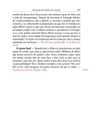 Formação de padrões de conduta              183

sentido de desenvolver força moral, não teríamos agora de lidar com
o leão da intemperança. Depois de haverem-se formado hábitos
de condescendência com o apetite, e crescido à medida que eles
crescem, e se robustecido na proporção em que eles se fortalecem,
quão difícil é para os que não foram devidamente exercitados na
juventude romper com os hábitos errôneos e aprenderem a restringir-
se e a seu apetite anormal! Quão difícil ensinar a essas pessoas e
fazê-las sentir a necessidade da temperança cristã quando atingem à
maturidade! As lições de temperança devem começar com a criança
embalada em seu berço. — The Review and Herald, 11 de Maio de
1876.
    O ajuste ﬁnal — Quando pais e ﬁlhos se encontrarem no ﬁnal
ajuste de contas, que cena se apresentará então! Milhares de ﬁlhos
que foram escravos do apetite e dos vícios aviltantes, cujas vidas
são ruínas morais, hão de estar face a face com os pais que os
tornaram o que eles são. Quem senão os pais deve levar essa terrível
responsabilidade? Fez o Senhor corruptos esses jovens? Oh, não!
Ele os fez a Sua imagem, um pouco menores do que os anjos. —
Testimonies for the Church 3:568.                                    [180]
 