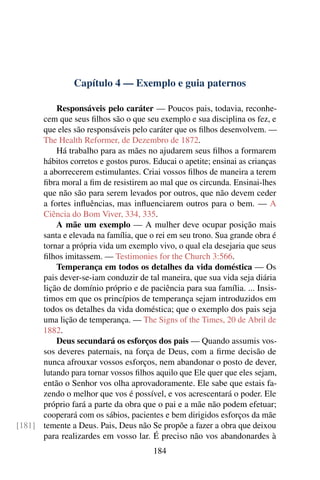 Capítulo 4 — Exemplo e guia paternos

          Responsáveis pelo caráter — Poucos pais, todavia, reconhe-
      cem que seus ﬁlhos são o que seu exemplo e sua disciplina os fez, e
      que eles são responsáveis pelo caráter que os ﬁlhos desenvolvem. —
      The Health Reformer, de Dezembro de 1872.
          Há trabalho para as mães no ajudarem seus ﬁlhos a formarem
      hábitos corretos e gostos puros. Educai o apetite; ensinai as crianças
      a aborrecerem estimulantes. Criai vossos ﬁlhos de maneira a terem
      ﬁbra moral a ﬁm de resistirem ao mal que os circunda. Ensinai-lhes
      que não são para serem levados por outros, que não devem ceder
      a fortes inﬂuências, mas inﬂuenciarem outros para o bem. — A
      Ciência do Bom Viver, 334, 335.
          A mãe um exemplo — A mulher deve ocupar posição mais
      santa e elevada na família, que o rei em seu trono. Sua grande obra é
      tornar a própria vida um exemplo vivo, o qual ela desejaria que seus
      ﬁlhos imitassem. — Testimonies for the Church 3:566.
          Temperança em todos os detalhes da vida doméstica — Os
      pais dever-se-iam conduzir de tal maneira, que sua vida seja diária
      lição de domínio próprio e de paciência para sua família. ... Insis-
      timos em que os princípios de temperança sejam introduzidos em
      todos os detalhes da vida doméstica; que o exemplo dos pais seja
      uma lição de temperança. — The Signs of the Times, 20 de Abril de
      1882.
          Deus secundará os esforços dos pais — Quando assumis vos-
      sos deveres paternais, na força de Deus, com a ﬁrme decisão de
      nunca afrouxar vossos esforços, nem abandonar o posto de dever,
      lutando para tornar vossos ﬁlhos aquilo que Ele quer que eles sejam,
      então o Senhor vos olha aprovadoramente. Ele sabe que estais fa-
      zendo o melhor que vos é possível, e vos acrescentará o poder. Ele
      próprio fará a parte da obra que o pai e a mãe não podem efetuar;
      cooperará com os sábios, pacientes e bem dirigidos esforços da mãe
[181] temente a Deus. Pais, Deus não Se propõe a fazer a obra que deixou
      para realizardes em vosso lar. É preciso não vos abandonardes à
                                       184
 
